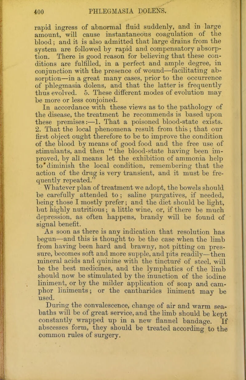 rapid Ingress of abnormal fluid suddenly, and in large amount, will cause instantaneous coagulation of the blood; and it is also admitted that large drains from the system are followed by rapid and compensatory absorp- tion. There is good reason for believing that these con- ditions are fulfilled, in a perfect and ample degree, in conjunction with the presence of wound—facilitating ab- sorption—in a great many cases, prior to the occurrence of phlegmasia dolens, and that the latter is frequently thus evolved. 5. These different modes of evolution may be more or less conjoined. In accordance with these views as to the pathology of the disease, the treatment he recommends is based ujjon these premises:—1. That a poisoned blood-state exists. 2. That the local phenomena result from this; that our first object ought therefore to be to improve the condition of the blood by means of good food and the free use of stimulants, and then  the blood-state having been im- proved, by all means let the exhibition of ammonia help to'diminish the local condition, remembering that the action of the drug is very transient, and it must be fre- quently repeated. Whatever plan of treatment we adopt, the bowels should be carefully attended to ; saline purgatives, if needed, being those I mostly prefer; and the diet should be light, but highly nutritious; a little wine, or, if there be much depression, as often happens, brandy will be found of signal benefit. As soon as there is any indication that resolution has begun—and this is thought to be the case when the limb from having been hard and brawny, not pitting on pres- sure, becomes soft and more supple, and pits readily—then mineral acids and quinine with the tincture' of steel, will be the best medicines, and the lymphatics of the limb should now be stimulated by the inunction of the iodine liniment, or by the milder application of soap and cam- phor liniments; or the cantharides liniment may be used. During the convalescence, change of air and warm sea- baths will be of great service, and the limb should be kept constantly wrapped up in a new flannel bandage. If abscesses form, they should be treated according to the common rules of surgery.