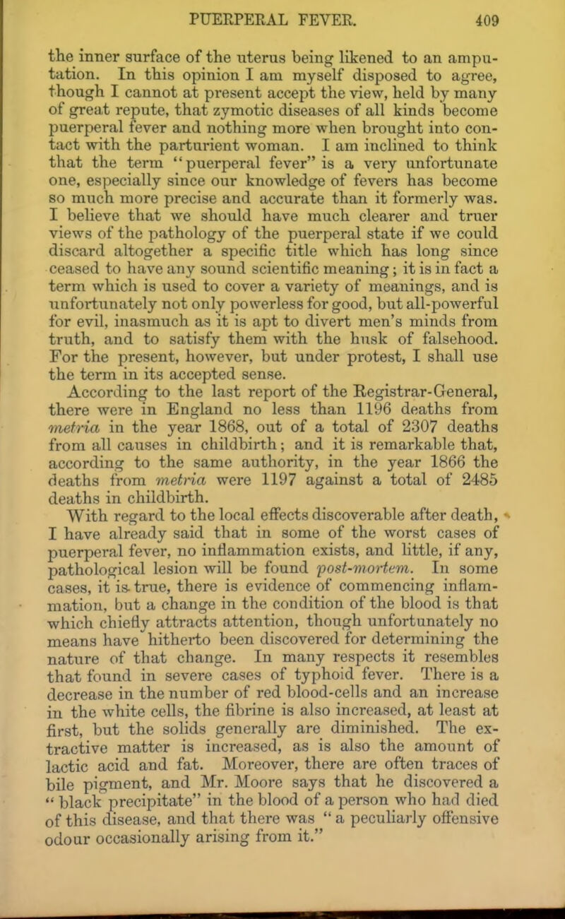 the inner surface of the uterus being likened to an ampu- tation. In this opinion I am myself disposed to agree, though I cannot at present accept the view, held by many of great repute, that zymotic diseases of all kinds become puerperal fever and nothing more when brought into con- tact with the parturient woman. I am inclined to think that the term puerperal fever is a very unfortunate one, especially since our knowledge of fevers has become so miich more precise and accurate than it formerly was. I believe that we should have much clearer and truer views of the pathology of the puerperal state if we could discard altogether a specific title which has long since ceased to have any sound scientific meaning; it is in fact a term which is used to cover a variety of meanings, and is unfortunately not only powerless for good, but all-powerful for evil, inasmuch as it is apt to divert men's minds from truth, and to satisfy them with the husk of falsehood. For the present, however, but under protest, I shall use the term in its accepted sense. According to the last report of the Registrar-General, there were in England no less than 1196 deaths from mefria in the year 1868, out of a total of 2307 deaths from all causes in childbirth; and it is remarkable that, according to the same authority, in the year 1866 the deaths from metna were 1197 against a total of 2485 deaths in childbirth. With regard to the local efiects discoverable after death, * I have already said that in some of the worst cases of puerperal fever, no infiammation exists, and little, if any, pathological lesion will be found fost-mortem. In some cases, it is. true, there is evidence of commencing inflam- mation, but a change in the condition of the blood is that which chiefly attracts attention, though unfortunately no means have hitherto been discovered for determining the nature of that change. In many respects it resembles that found in severe cases of typhoid fever. There is a decrease in the number of red blood-cells and an increase in the white cells, the fibrine is also increased, at least at first, but the solids generally are diminished. The ex- tractive matter is increased, as is also the amount of lactic acid and fat. Moreover, there are often traces of bile pigment, and Mr. Moore says that he discovered a  black precipitate in the blood of a person who had died of this clisease, and that there was  a peculiarly offensive odour occasionally arising from it.