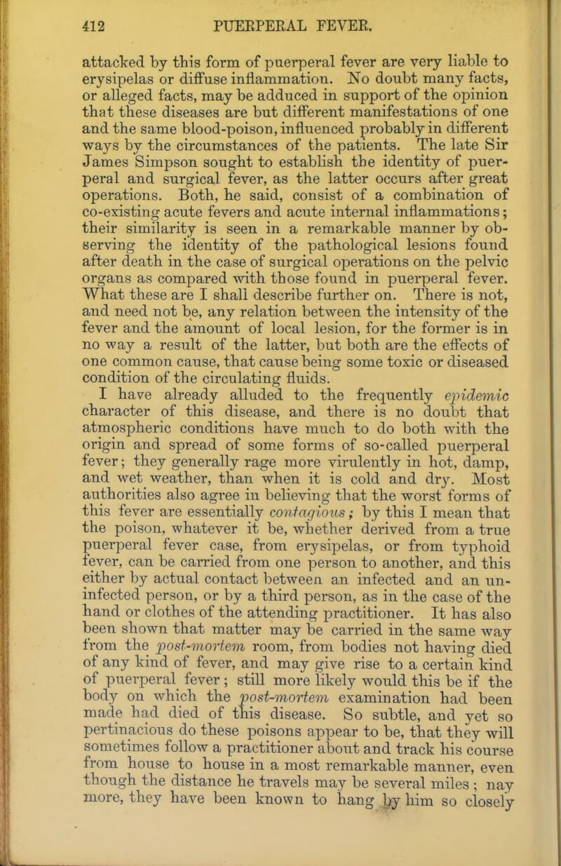 attacked by this form of j^uerperal fever are very liable to erysipelas or diffuse inflammation. No doubt many facts, or alleged facts, may be adduced in support of the opinion that these diseases are but different manifestations of one and the same blood-poison, influenced probably in different ways by the circumstances of the patients. The late Sir James Simpson sought to establish the identity of puer- peral and surgical fever, as the latter occurs after great operations. Both, he said, consist of a combination of co-existing acute fevers and acute internal inflammations; their similarity is seen in a remarkable manner by ob- serving the identity of the pathological lesions found after death in the case of surgical operations on the pelvic organs as compared with those found in puerperal fever, what these are I shall describe further on. There is not, and need not be, any relation between the intensity of the fever and the amount of local lesion, for the former is in no way a result of the latter, but both are the effects of one common cause, that cause being some toxic or diseased condition of the circulating fluids. I have already alluded to the frequently epidemic character of this disease, and there is no doubt that atmospheric conditions have much to do both with the origin and spread of some forms of so-called puerperal fever; they generally rage more virulently in hot, damp, and wet weather, than when it is cold and dry. Most authorities also agree iu believing that the worst forms of this fever are essentially contagious; by this I mean that the poison, whatever it be, whether derived from a true puerperal fever case, from erysij^elas, or from ty])hoid fever, can be carried from one person to another, and this either by actual contact between an infected and an un- infected person, or by a third person, as in the case of the hand or clothes of the attending practitioner. It has also been shown that matter may be carried in the same way from the 'post-movtem room, from bodies not having died of any kind of fever, and may give rise to a certain kind of puerperal fever ; still more likely would this be if the body on which the post-mortem examination had been made had died of this disease. So subtle, and yet so pertinacious do these poisons appear to be, that they will sometimes follow a practitioner alDout and track his course from house to house in a most remarkable manner, even though the distance he travels may be several miles ; nay more, they have been known to hang ]^ him so closely