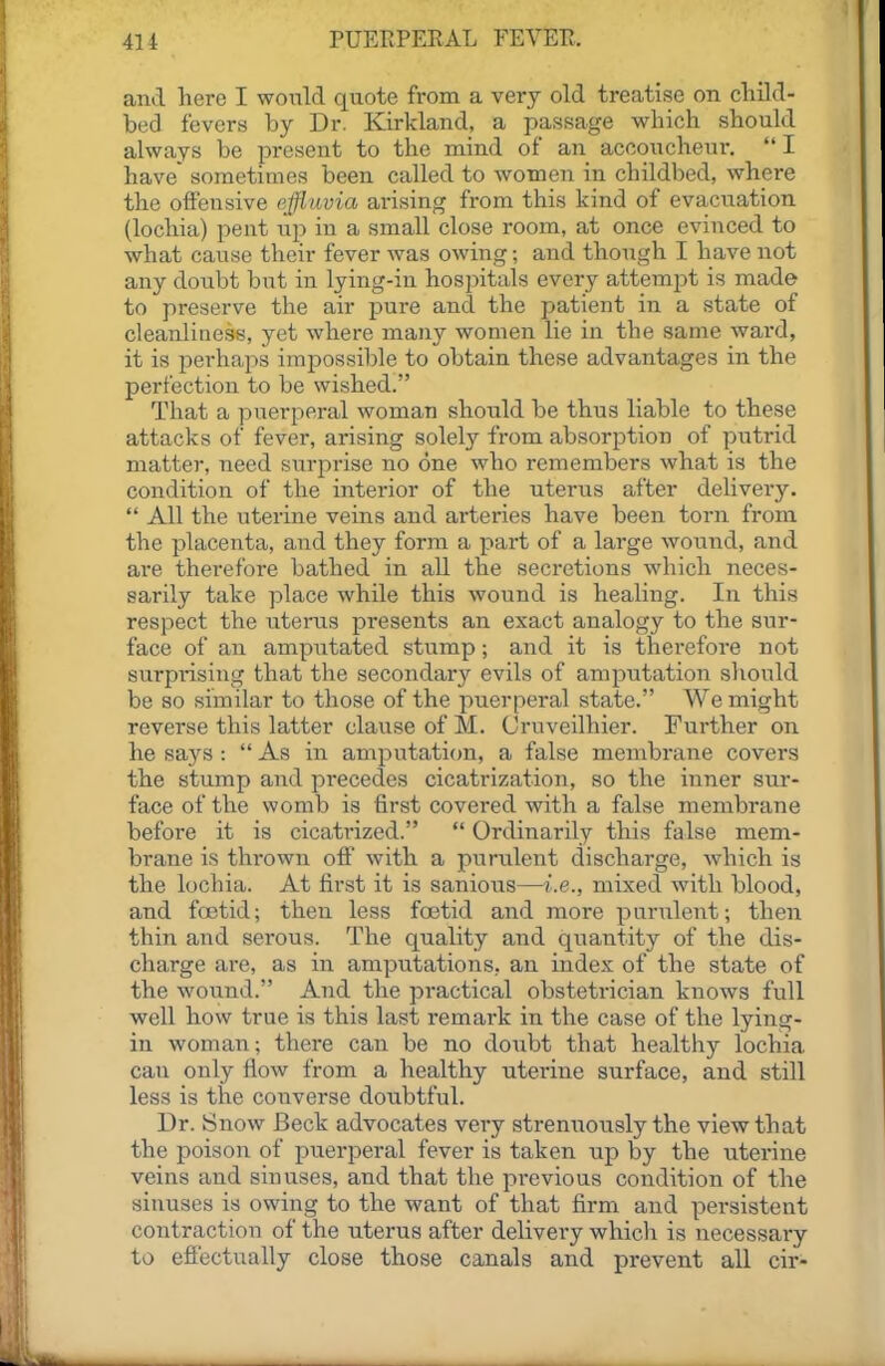 and here I would quote from a very old treatise on cliild- bed fevers by Dr. Kirkland, a passage which should always be present to the mind of an acooucheur. I have sometimes been called to women in childbed, where the oifensive e;lflavia arising from this kind of evacuation (lochia) pent uj) in a small close room, at once evinced to what cause their fever was owing; and though I have not any doubt but in lying-in hospitals every attempt is made to preserve the air pure and the patient in a state of cleanliness, yet where many women lie in the same ward, it is perhaps impossible to obtain these advantages in the perfection to be wished. That a puerperal woman should be thus liable to these attacks of fever, arising solely from absorption of putrid matter, need siirprise no one who remembers what is the condition of the interior of the uterus after delivery.  All the uterine veins and arteries have been torn from the placenta, and they form a part of a large wound, and are therefore bathed in all the secretions which neces- sarily take place while this wound is healing. In this respect the uterus presents an exact analogy to the sur- face of an amputated stump; and it is therefore not surprising that the secondary evils of amputation should be so similar to those of the puerperal state. We might reverse this latter clause of M. Cruveilhier. Further on he says :  As in amputati(m, a false membrane covers the stump and precedes cicatrization, so the inner sur- face of the womb is first covered with a false membrane before it is cicati'ized.  Ordinarily this false mem- brane is thrown off with a purulent discharge, which is the lochia. At first it is sanious—i.e., mixed with blood, and fa3tid; then less foetid and more purulent; then thin and serous. The quality and quantity of the dis- charge are, as in amputations, an index of the state of the woiind. And the practical obstetrician knows full well how true is this last remark in the case of the lying- in woman; there can be no doubt that healthy lochia, can only How from a healthy uterine surface, and still less is the converse doubtful. Dr. Snow Beck advocates very strenuoiisly the view that the poison of puerperal fever is taken up by the uterine veins and sinuses, and that the previous condition of the sinuses is owing to the want of that firm and persistent contraction of the uterus after delivery which is necessary to effectually close those canals and prevent all cir-