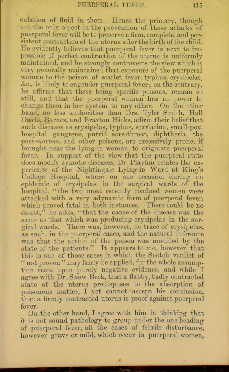 culation of fluid in them. Hence the primary, though not the only object in the prevention of these attacks of puerperal fever will be to preserve a firm, complete, and per- sistent contraction of the uterus after the birth of the child. He evidently believes that puerperal fever is next to im- possible if perfect contraction of the uterus is uniformly maintained, and he strongly controverts the view which is very generally maintained that exposure of the puerperal woman to the poison of scarlet lever, typhus, erysipelas, &c., is likely to engender puerperal fever; on the contrary, he affirms that these being specific poisons, remain so still, and that the puerperal woman has no power to change them in her system to any other. On the other hand, no less authorities than Drs. Tyler Smith, Hall Davis, Barnes, and Braxton Hicks, affirm their belief that such diseases as erysipelas, typhus, scarlatina, small-pox, hospital gangrene, putrid sore-throat, diphtheria, the potit-iHortem, and other poisons, are excessively prone, if brought near the lying-in woman, to originate puerpei'al fever. In support of the view that the puerperal state does modify zymotic diseases, Dr. Playfair relates the ex- perience of the Nightingale Lying-in Ward at King's College Hospital, where on one occasion during an epidemic of erysipelas in the surgical wards of the hospital,  the two most recently confined women were attacked with a very adynamic form of puerperal fever, which proved fatal in both instances. There could be no doubt, he adds,  that the cause of the disease was the same as that which was producing erysipelas in the sur- gical wards. There was, however, no trace of erysij)elas, as such, in the puerperal cases, and the natural inference was that the action of the poison was modified by the state of the patients. It appears to me, however, that this is one of those cases in which the Scotch vei-dict of  not proven  may fairly be applied, for the whole assump- tion rests upon purely negative evidence, and while I agree with Dr. Snow Beck, that a flabby, badly contracted state of the uterus predisposes to the absorption of j)oisonous matter, I yet cannot accept his conclusion, that a firmly contracted uterus is proof against puerperal fever. On the other hand, I agree with him in thinking that it is not sotind pathology to group under the one heading of puerperal fever, all the cases of febrile disturbance, however grave or mild, which occur in puerperal women,