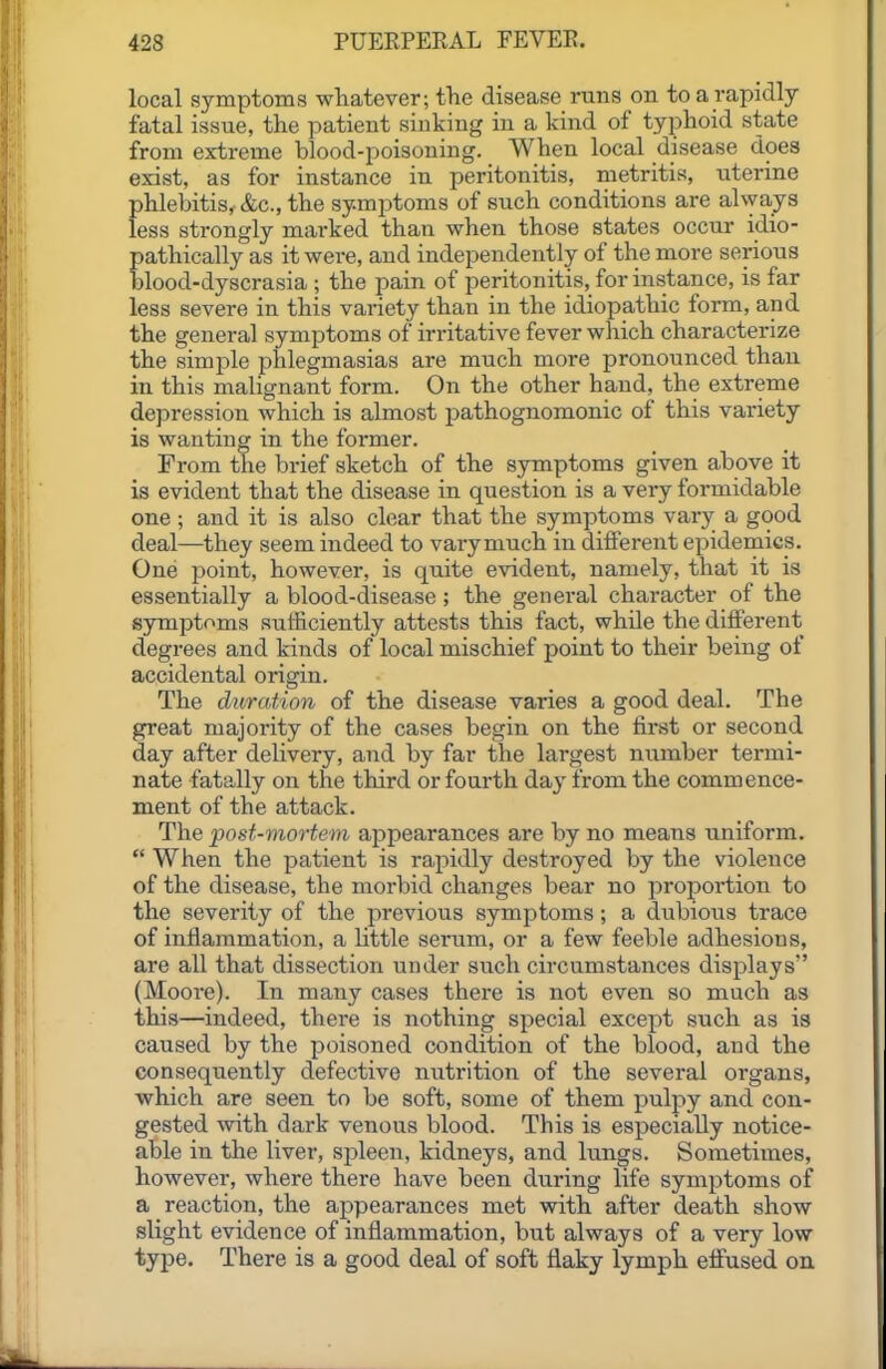 local symptoms whatever; the disease runs on to a rapidly- fatal issue, the patient sinking in a kind of typhoid state from extreme blood-poisoning. When local disease does exist, as for instance in peritonitis, metritis, titerine phlebitis, &c., the symptoms of such conditions are ahyays less strongly marked than when those states occur idio- pathically as it were, and independently of the more serious blood-dyscrasia ; the pain of peritonitis, for instance, is far less severe in this variety than in the idiopathic form, and the general symptoms of irritative fever which characterize the simple phlegmasias are much more pronounced than in this malignant form. On the other hand, the extreme depression which is almost pathognomonic of this variety is wanting in the former. From the brief sketch of the symptoms given above it is evident that the disease in question is a very formidable one ; and it is also clear that the symptoms vary a good deal—they seem indeed to varyniuch in different epidemics. One ijoint, however, is quite evident, namely, that it is essentially a blood-disease; the general character of the symptoms sufficiently attests this fact, while the different degrees and kinds of local mischief point to their being of accidental origin. The duration of the disease varies a good deal. The great majority of the cases begin on the first or second day after delivery, and by far the largest number termi- nate fatally on the third or foui'th day from the commence- ment of the attack. The post-mortem appearances are by no means uniform.  When the patient is rapidly destroyed by the violence of the disease, the morbid changes bear no proportion to the severity of the previous symptoms; a dubious trace of inflammation, a little serum, or a few feeble adhesions, are all that dissection under such circumstances displays (Moore). In many cases there is not even so much as this—indeed, there is nothing special except such as is caused by the poisoned condition of the blood, and the consequently defective nutrition of the several organs, which are seen to be soft, some of them pulpy and con- gested with dark venous blood. This is especially notice- able in the liver, spleen, kidneys, and lungs. Sometimes, however, where there have been during life symptoms of a reaction, the appearances met with after death show slight evidence of inflammation, but always of a very low type. There is a good deal of soft flaky lymph effused on