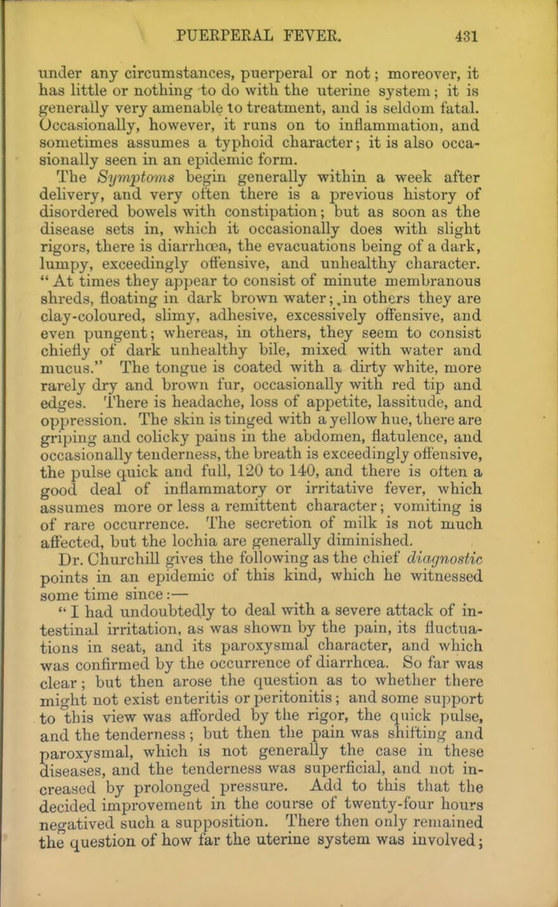 iinder any circumstances, puerperal or not; moreover, it has little or nothing to do with the uterine system; it is generally very amenable to treatment, and is seldom fatal. Occasionally, however, it runs on to inflammation, and sometimes assumes a typhoid character; it is also occa- sionally seen in an epidemic form. The Symptcyins begin generally within a week after delivery, and very often there is a previous history of disordered bowels with constipation; but as soon as the disease sets in, which it occasionally does with slight rigors, there is diarrhcea, the evacuations being of a dark, lumpy, exceedingly offensive, and unhealthy character.  At times they appear to consist of minute membranous shreds, floating in dark brown water;,in others they are clay-coloured, slimy, adhesive, excessively offensive, and even pungent; whereas, in others, they seem to consist chiefly of dark unhealthy bile, mixed with water and mucus. The tongue is coated with a dirty white, more rarely dry and brown fur, occasionally with red tip and edges. There is headache, loss of appetite, lassitude, and oppression. The skin is tinged with a yellow hue, there are griping and colicky paius in the abdomen, flatulence, and occasionally tenderness, the breath is exceedingly ofi'ensive, the pulse quick and full, 120 to 140, and there is often a good deal of inflammatory or irritative fever, which assumes more or less a remittent character; vomiting ia of rare occurrence. The secretion of milk is not much affected, but the lochia are generally diminished. Dr. Churchill gives the following as the chief diagnostic points in an epidemic of this kind, which he witnessed some time since:—  I had undoubtedly to deal with a severe attack of in- testinal irritation, as was shown by the pain, its fluctua- tions in seat, and its paroxysmal character, and which was confirmed by the occurrence of diarrhoea. So far was clear; but then arose the question as to whether there might not exist enteritis or peritonitis; and some support to this view was afforded by the rigor, the quick pulse, and the tenderness; but then the pain was shifting and paroxysmal, which is not generally the case in these diseases, and the tenderness was superficial, and not in- creased by prolonged pressure. Add to this that the decided improvement in the course of twenty-four hours negatived such a supposition. There then only remained the question of how far the uterine system was involved;