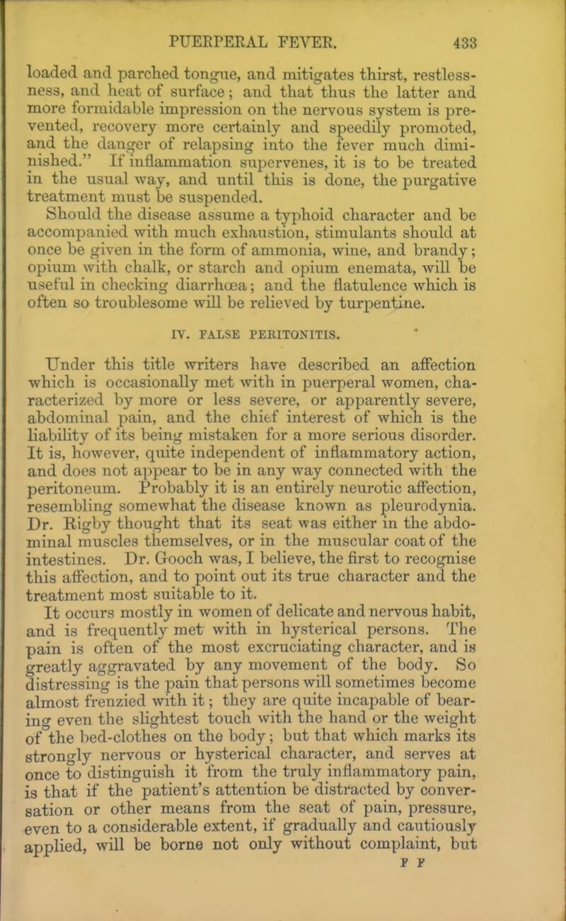 loaded and parched tongue, and mitigates thirst, restless- ness, and heat of surface; and that thus the latter and more formidable impression on the nervous system is pre- vented, recovery more certainly and speedily promoted, and the danger of relapsing into the lever much dimi- nished. If inflammation supervenes, it is to be treated in the usual way, and until this is done, the purgative treatment must be suspended. Should the disease assume a typhoid character and be accompanied with much exhaustion, stimulants should at once be given in the form of ammonia, wine, and brandy; opium with chalk, or starch and opium enemata, will be useful in checking diarrhoea; and the flatulence which is often so troublesome will be relieved by turpentine. rv. FALSE PERITONITIS. Under this title writers have described an affection which is occasionally met with in puerperal women, cha- racterized by more or less severe, or apparently severe, abdominal pain, and the chief interest of which is the liability of its being mistaken for a more serious disorder. It is, however, quite independent of inflammatory action, and does not appear to be in any way connected with the peritoneum. Probably it is an entirely neurotic affection, resembling somewhat the disease known as pleurodynia. Dr. Rigby thought that its seat was either in the abdo- minal muscles themselves, or in the muscular coat of the intestines. Dr. Gooch was, I believe, the first to recognise this affection, and to point out its true character and the treatment most suitable to it. It occurs mostly in women of delicate and nervous habit, and is frequently met with in hysterical persons. The pain is often of the most excruciating character, and is greatly aggravated by any movement of the body. So distressing is the pain that persons will sometimes become almost frenzied with it; they are quite incapable of bear- ing even the slightest touch with the hand or the weight of the bed-clothes on the body; but that which marks its strongly nervous or hysterical character, and serves at once to distinguish it from the truly inflammatory pain, is that if the patient's attention be distracted by conver- sation or other means from the seat of pain, pressure, even to a considerable extent, if gradually and cautiously applied, will be borne not only without complaint, but F F