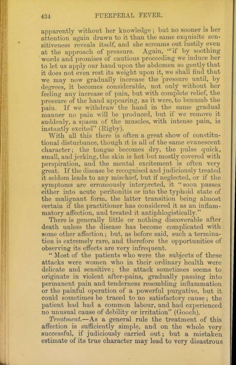 apparently without her knowledge ; but no sooner is her attention again drawn to it than the same exquisite sen- sitiveness reveals itself, and she screams out lustily even at the approach of pressure. Again, if by soothing words and ]n-omises of cautious proceeding we induce her to let us apply our hand upon the abdomen so gently that it does not even rest its weight upon it, we shall find that we may now gradually increase the pressure until, by degrees, it becomes considerable, not only without her feeling any increase of pain, but with complete relief, the pressure of the hand appearing, as it were, to benumb the pain. If we withdraw the hand in the same gradual manner no pain will be produced, but if we remove it suddenly, a spasm of the muscles, with intense pain, is instantly excited (Eigby). With aU this there is often a great show of constitu- tional disturbance, though it is all of the same evanescent character; the tongue becomes dry, the pulse quick, small, and jerking, the skin is hot but mostly covered with perspiration, and the mental excitement is often very great. If the disease be recognised and judiciously treated it seldom leads to any mischief, but if neglected, or if the symptoms are erroneously interpreted, it  soon passes either into acute peritonitis or into the typhoid state of the malignant form, the latter transition being almost certain if the practitioner has considered it as an inflam- matory affection, and treated it antiphlogistically. There is generally little or nothing discoverable after death unless the disease has become complicated with some other affection; but, as befoi-e said, such a termina- tion is extremely rare, and therefore the opportunities of observing its effects are very infrequent.  Most of the patients who were the siibjects of these attacks were women who in their ordinary health were delicate and sensitive; the attack sometimes seems to originate in violent after-pains, gradually passing into permanent pain and tenderness resembling inflammation or the painful operation of a powerful purgative, but it could sometimes be traced to no satisfactory cause; the patient had had a common labour, and had experienced no unusual cause of debility or irritation (Gooch). Treatment.—As a general rule the treatment of this affection is sufficiently simple, and on the whole very successful, if judiciously carried out; but a mistaken estimate of its true character may lead to very disastrous