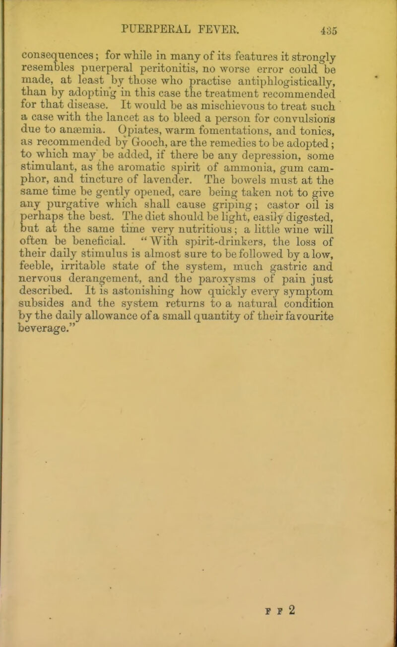 consequences; for while in many of its features it strongly resembles puerperal peritonitis, no worse error could be made, at least by those who practise antiphlogistically, than by adopting in this case the treatment recommended for that disease. It would be as mischievous to treat such a case with the lancet as to bleed a person for convulsions due to anajmia. Opiates, warm fomentations, and tonics, as recommended by Gooch, are the remedies to be adopted; to which may be added, if there be any depression, some stimulant, as the aromatic spirit of ammonia, gum cam- phor, and tincture of lavender. The bowels must at the same time be gently opened, care being taken not to give any purgative which shall cause griping; castor oil is perhaps the best. The diet should be light, easily digested, but at the same time very nutritious; a little wine will often be beneficial. With spirit-drinkers, the loss of their daily stimulus is almost sure to be followed by alow, feeble, irritable state of the system, much gastric and nervous derangement, and the paroxysms of pain just described. It is astonishing how quickly eveiy symptom subsides and the system returns to a natural condition by the daily allowance of a small quantity of their favourite beverage. F P 2
