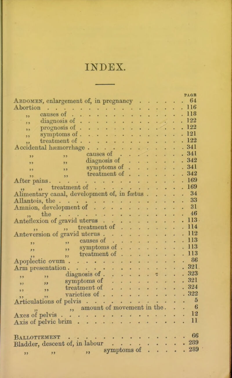 INDEX. PAGB Abdomen, enlargement of, in pregnancy 64 Abortion 116 ,, causes of 118 diagnosis of 122 ,, prognosis of 122 ,, symptoms of 121 treatment of 122 Accidental hiemorrhage 341 „ causes of 341 ,, diagnosis of 342 ,, symptoms of 341 ,, ,, treatment of 342 After pains 169 „ treatment of 169 Alimentary canal, development of, in foetus 34 Allantois, the 33 Amnion, development of . .• 31 „ the 46 Anteflexion of gravid uterus 113 ,, treatment of 114 Anteversion of gravid uterus 112 causes of 113 ,, symptoms of 113 ,, ,, treatment of 113 A^wplectic ovum 86 Arm presentation 321 diagnosis of ■: . . . 323 „ symptoms of 321 treatment of 324 „ varieties of 322 Articulations of pelvis 5 J J amount of movement in the. . . 6 Axes of pelvis 12 Axis of pelvic brim 11 Ballottement 66 Bladder, descent of, in labour 289 ,j symptoms of 289