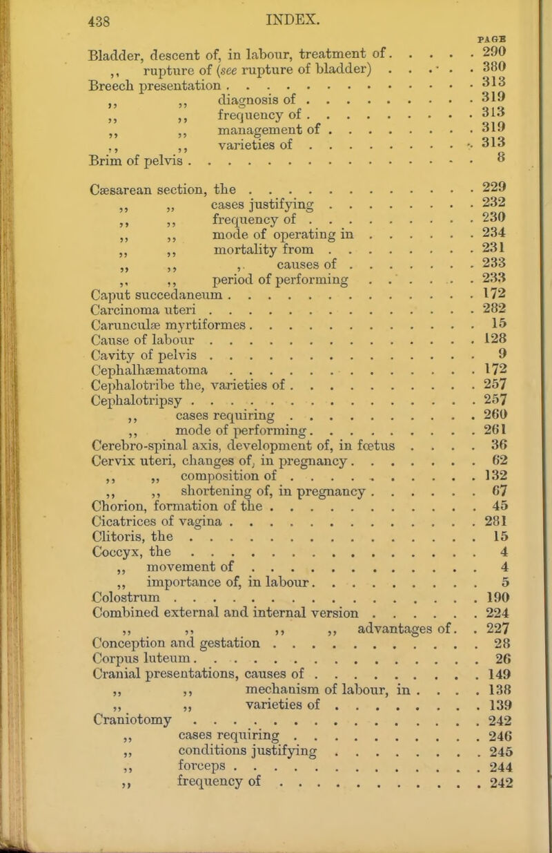 PA OB Bladder, descent of, in Labour, treatment of 290 ,, rupture of (see rupture of bladder) . . .• . • 380 Breecb presentation diagnosis of 319 frequency of 313 management of ^1-' ,, varieties of -.313 Brim of pelvis ^ Caesarean section, the 229 „ cases justifying 232 ,, frequency of 230 mode of operating in 234 ,, mortality from 231 „ ,, ,. causes of 233 ,, ,, period of performing ...... 233 Caput succedaneum 172 Carcinoma uteri 282 Carunculse myrtiformes 15 Cause of labour 128 Cavity of pelvis 9 Cephalhsematoma 172 Cephalotribe the, varieties of 257 Cephalotripsy 257 ,, cases requiring 260 ,, mode of i^erforming 261 Cerebro-spinal axis, development of, in fcetus .... 36 Cervix uteri, changes ofj in pregnancy 62 ,, ,, composition of 132 ,, ,, shortening of, in pregnancy 67 Chorion, formation of the 45 Cicatrices of vagina 281 Clitoris, the 15 Coccyx, the 4 ,, movement of 4 „ importance of, in labour 5 Colostnmi 190 Combined external and internal version 224 ,, ,, ,, advantages of. . 227 Conception and gestation 28 Corpus luteum 26 Cranial presentations, causes of 149 „ mechanism of labour, in. . . .138 ,, „ varieties of 139 Craniotomy 242 ,, cases requiring 246 „ conditions justifying 245 ,, forceps 244 frequency of 242