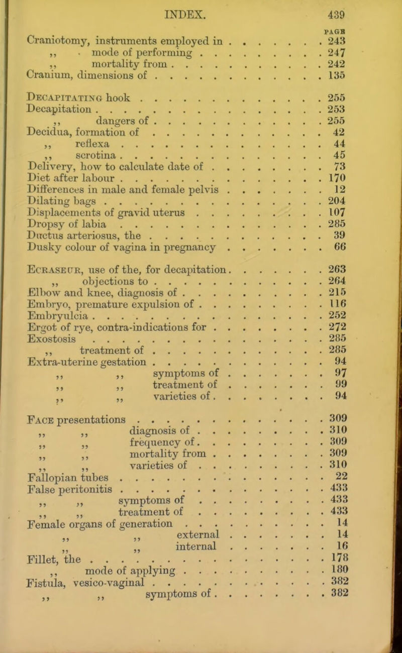 PAGB Craniotomy, instruments employed in 243 mode of performing 247 ,, mortality from 242 Cranium, dimensions of 135 Decapitating hook 255 Decapitation 253 ,, dangers of 255 Decidua, formation of 42 reilexa 44 ,, scrotina 45 Delivery, how to calculate date of 73 Diet after labour 170 Differences in male and female pelvis 12 Dilating bags 204 Displacements of gravid uterus 107 Dropsy of labia 285 Ductus arteriosus, the 39 Dusky colour of vagina in pregnancy 66 Ec'RASEtTR, use of the, for decapitation 263 objections to 264 Elbow and knee, diagnosis of 215 Embryo, premature expulsion of 116 Enibryulcia 252 Ergot of rye, contra-indications for 272 Exostosis 285 ,, treatment of 285 Extra-uterine gestation 94 ,, symptoms of 97 „ treatment of 99 „ varieties of 94 Face presentations 309 diagnosis of 310 „ frequency of 309 ,, mortality from 309 ,, ,, varieties of 310 Fallopian tubes 22 False peritonitis 433 ,, symptoms of 433 ,, treatment of 433 Female organs of generation 14 external 14 „ internal 16 Fillet, the 178 ,, mode of applying 180 Fistida, vesico vaginal 382 J J symptoms of 382