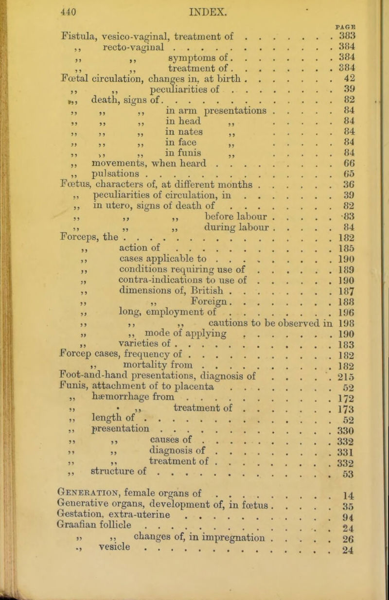 PAGB Fistula, vesico-vaginal, treatment of 383 ,, recto-vagiual 384 ,, ,, syinptoms of 384 ,, ,, treatment of 384 Fcetal circulation, changes in, at birth 42 ,, ,, peculiarities of 39 „, death, signs of 82 ,, in arm presentations 84 » M „ in head ,, 84 ,, ,, in nates 84 » in face „ 84 „ >, „ in funis ,, 84 ,, movements, when heard G6 ,, pulsations 05 Foetus, characters of, at different months 36 ,, peculiarities of circulation, in 39 in utero, signs of death of 82 ,, ,, ,, before labour 83 „ „ during labour 84 Forceps, the 182 action of 185 cases applicable to 190 conditions requiring use of 189 „ contra-indications to use of 190 dimensions of, British 187 ), ,, Foreign 188 long, employment of 196 >» ,, ,, cautions to be observed in 198 >, mode of applying 190 ,, varieties of 183 Forcep cases, frequency of 182 mortality from 182 Foot-and-hand presentations, diagnosis of . . . . . 215 Funis, attachment of to placenta 52 „ hiemorrhage from 172 5> • ,, treatment of 173 ,, length of 52 ,, presentation 330 »» causes of 332 „ diagnosis of 331 treatment of 332 ,, structure of 53 Generation, female organs of I4 Generative organs, development of, in foetus . .... 35 Gestation, extra-uterine 94 Graafian follicle ,24 » >> changes of, in impregnation 26 ., vesicle 24