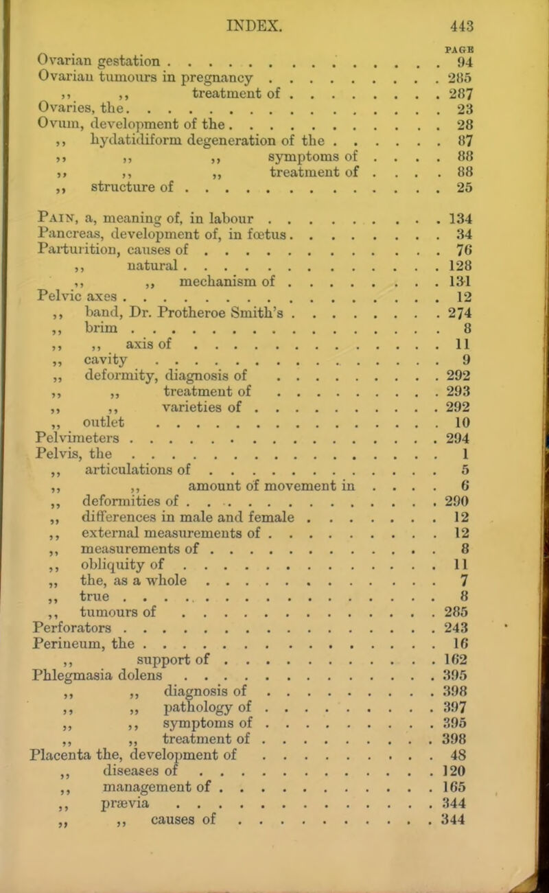 Uvanan gestation 94 Ovariau tuinoiirs in pregnancy 285 ,, ,, treatment of 287 Ovaries, the 23 Ovum, development of the 28 ,, hydatitliform degeneration of the 87 ,, ,, symj^toms of .... 88 5, ,, ,, treatment of . . . .88 ,, structure of 25 Paix, a, meaning of, in labour 134 Pancreas, development of, in foetus 34 Parturition, causes of 76 ,, natural 128 ,, ,, mechanism of 131 Pelvic axes 12 ,, band. Dr. Protheroe Smith's 274 ,, brim 8 ,, ,, axis of 11 ,, cavity 9 „ deformity, diagnosis of 292 ,, ,, treatment of 293 ,, ,, varieties of 292 ,, outlet 10 Pelvimeters 294 Pelvis, the 1 ,, articulations of 5 ,, ,, amount of movement in ... . 6 ,, deformities of . 290 ,, differences in male and female 12 ,, external measurements of 12 ,, measurements of 8 ,, obliquity of 11 „ the, as a whole 7 ,, true 8 ,, tiimours of 286 Perforators 243 Perineum, the 16 ,, support of 162 Phlegmasia dolens 395 ,, diagnosis of 398 „ pathology of 397 ,, ,, symptoms of 395 ,, ,, treatment of 398 Placenta the, develojjment of 48 ,, diseases of 120 management of 165 ,, prjEvia 344 ,, causes of 344