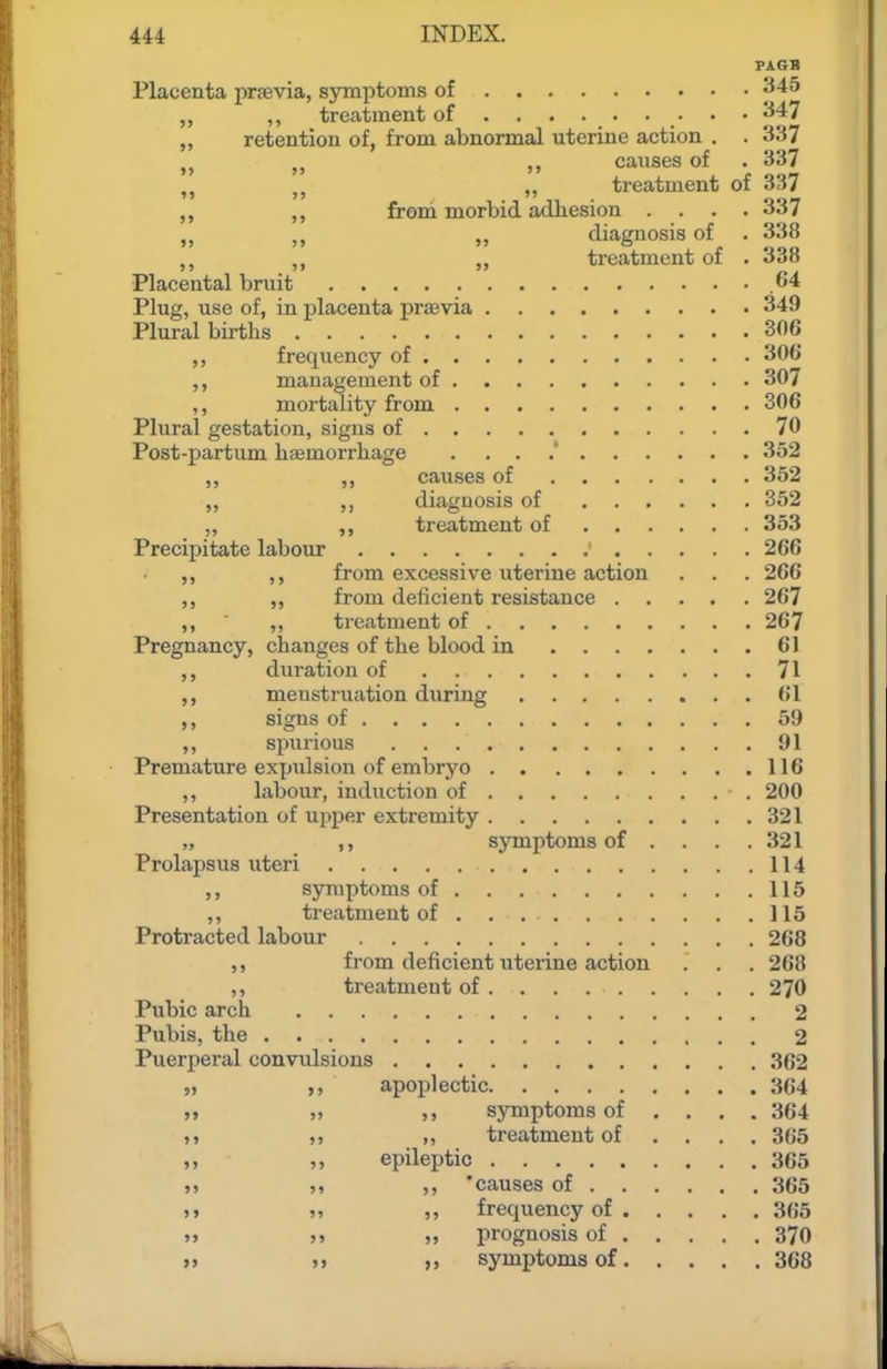 PAGB Placenta prsevia, symptoms of 345 „ ,, treatment of ........ • '^f^ „ retention of, from abnormal uterine action . . 337 J J J, ,, causes of . 337 ,, treatment of 337 from morbid adhesion . . . .337 ,, diagnosis of . 338 ,, treatment of . 338 Placental bruit .64 Plug, use of, in placenta praevia 349 Plural births 306 ,, frequency of 306 management of 307 ,, mortality from 306 Plural gestation, signs of 70 Post-partum haemorrhage . ... 352 ,, causes of 362 „ diagnosis of 352 „ treatment of 353 Precipitate labour 266 ,, ,, from excessive uterine action . . . 266 ,, ,, from deficient resistance 267 ,, ,, treatment of 267 Pregnancy, changes of the blood in 61 duration of 71 menstruation during 61 signs of 59 ,, spurious 91 Premature expulsion of embryo 116 ,, labour, induction of 200 Presentation of upper extremity 321 „ ,, symptoms of .... 321 Prolapsus uteri 114 symptoms of 116 ,, treatment of . . 116 Protracted labour 268 ,, from deficient uterine action . . . 268 ,, treatment of . . . 270 Pubic arch 2 Pubis, the 2 Puerperal convulsions 362 „ apoplectic 364 i, „ ,, symptoms of ... . 364 M ,, treatment of .... 365 „ ,, epileptic 365 » ,, 'causes of 365 >> » frequency of 366 » >) „ prognosis of 370