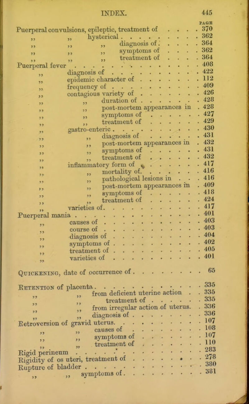 5> 5> PASS Puerperal convulsions, epileptic, treatment of .... 370 „ hysterical 362 diagnosis of. .... 364 ,j ,, syuiptouis of ... . 362 ,, treatment of ... . 364 Puerperal fever 408 diagnosis of 422 epidemic character of 112 frequency of 409 contagious variety of 426 ,, duration of • 428 ,, post-mortem appearances in . 428 ,, symptoms of 427 ,, treatment of 429 gastro-enteric 430 diagnosis of ...... 431 post-mortem appearances in . 432 „ symptoms of 431 ,, treatment of 4dJ „ inflammatory form of ^ 417 „ „ mortality of. ..... . 416 pathological lesions in . . .416 post-mortem appearances in . 409 ,, symptoms of 418 „ treatment of 424 „ varieties of 417 Puerperal mania 401 causes of 403 course of 403 „ diagnosis of 404 symptoms of 402 treatment of 405 varieties of 401 >» »» >>  Quickening, date of occurrence of 65 Eetention of placenta • • • ^.^^ ,, from deficient uterine action . . dSb treatment of 335 from irregular action of uterus. . 336 , ,, diagnosis of '^36 Eetroversion of gravid uterus j07 „ causes of '08 '„ „ symptoms of 107 treatment of i' Eigid perineum • Eigidity of os uteri, treatment of ' ' ' -mn Eupture of bladder symptoms of ■^•'^