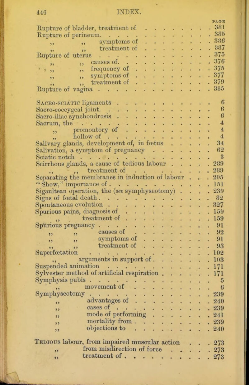 PAGB Rupture of bladder, treatment of 381 Rupture of iieriueum -ISS syraptoms of „ treatment of JiJJ? Rupture of uterus -^75 „ ,, causes of 376 ' . ,, ,, frequency of 375 ,, ,, symptoms of 377 ,, ,, ti'eatmeut of 379 Rupture of vagina 385 Sacro-sciatic ligaments 6 Sacro-coccygeal joint 6 Sacro-iliac synchondrosis 6 Sacriun, the 4 ,, promontory of 4 ,, hollow of 4 Salivary glands, develoijment of, in fretus 34 Salivation, a syur^itom of pregnancy 62 Sciatic notch 3 Scirrhous glands, a cause of tedious labour 289 ,, ,, treatment of . . 289 Separating the membranes in induction of labour . . . 205  Show, importance of 151 Sigaidtean operation, the (see symphyseotomy) .... 239 Signs of fcetal death 82 Spontaneous evolution 327 Spurious pains, diagnosis of 159 ,, treatment of 159 Spurious pregnancy 91 ,, ,, causes of 92 „ symptoms of 91 ,, ,, treatment of 93 Superfcetation 102 ,, arguments in support of 103 Suspended animation 171 Sylvester method of artificial respiration 171 Symphysis pubis 5 ,, movement of (j Symphyseotomy 239 advantages of 240 cases of 239 „ mode of performing 241 mortality from 239 objections to 240 Tkdioits labour, from impaired muscular action . . . 273 „ from misdirection of force 273 „ treatment of 273