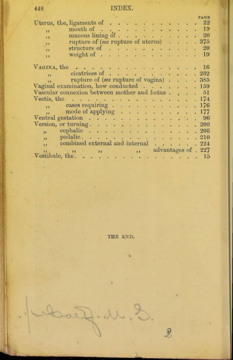 PAGE Uterus, the, ligaments of 22 moutli of 19 ,, mucous lining o'f 20 ,, rupture of (see rupture of uterus) .... 375 ,, structure of 20 ,, weight of 19 Vagina, the 16 „ cicatrices of 282 rupture of (see rupture of vagina) .... 385 Vaginal examination, how conducted 159 Vascular connexion between mother and fcetus . , . . 51 Vectis, the 174 ,, cases requiring 176 ,, mode of applying 177 Ventral gestation . 96 Version, or turning 208 „ cephalic 208 podalic 210 ,, combined external and internal 224 „ „ advantages of . 227 Vestibule, the 15 THE END. V