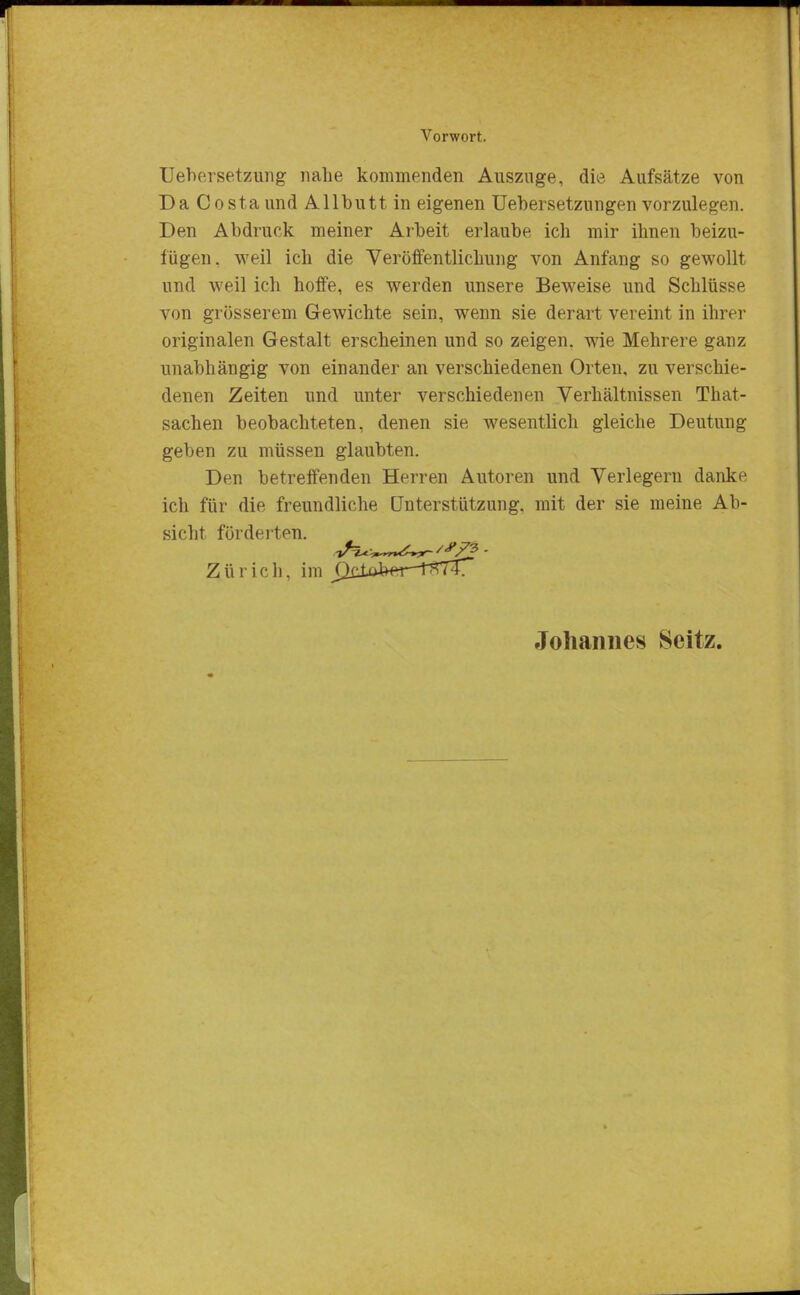 Uebersetzung nahe kommenden Auszüge, die Aufsätze von Da Costa und Allbutt in eigenen Uebersetzungen vorzulegen. Den Abdruck meiner Arbeit erlaube ich mir ihnen beizu- fügen, weil ich die Veröffentlichung von Anfang so gewollt und weil ich hoffe, es werden unsere Beweise und Schlüsse von grösserem Gewichte sein, wenn sie derart vereint in ihrer originalen Gestalt erscheinen und so zeigen, wie Mehrere ganz unabhängig von einander an verschiedenen Orten, zu verschie- denen Zeiten und unter verschiedenen Verhältnissen That- sachen beobachteten, denen sie wesentlich gleiche Deutung geben zu müssen glaubten. Den betreffenden Herren Autoren und Verlegern danke ich für die. freundliche Unterstützung, mit der sie meine Ab- sicht förderten. Zürich, im Johannes Scitz.