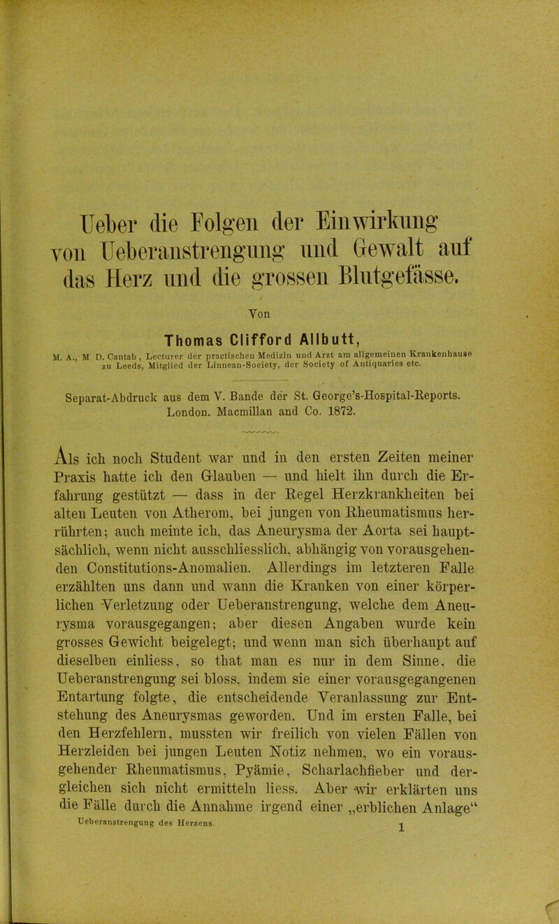 Ueber die Folgen der Einwirkung von Ueberanstrengung und Gewalt auf das Herz und die grossen Blutgefässe. Von Thomas Clifford Allbutt, M. A., M D. Cantab, Lecturer der practischen Medizin und Arzt am allgemeinen Krankenhause zu Leeds, Mitglied der Linnean-Society, der Society of Antiquaries etc. Separat-Abdruck aus dem V. Bande der St. George's-Hospital-Reports. London. Macniillan and Co. 1872. Ais ich noch Student war und in den ersten Zeiten meiner Praxis hatte ich den Glauben — und hielt ihn durch die Er- fahrung gestützt — dass in der Regel Herzkrankheiten bei alten Leuten von Atherom, bei jungen von Rheumatismus her- rührten; auch meinte ich, das Aneurysma der Aorta sei haupt- sächlich, wenn nicht ausschliesslich, abhängig von vorausgehen- den Constitutions-Anomalien. Allerdings im letzteren Falle erzählten uns dann und wann die Kranken von einer körper- lichen Verletzung oder Ueberanstrengung, welche dem Aneu- rysma vorausgegangen; aber diesen Angaben wurde kein grosses Gewicht beigelegt; und wenn man sich überhaupt auf dieselben einliess, so that man es nur in dem Sinne, die Ueberanstrengung sei bloss, indem sie einer vorausgegangenen Entartung folgte, die entscheidende Veranlassung zur Ent- stehung des Aneurysmas geworden. Und im ersten Falle, bei den Herzfehlern, mussten wir freilich von vielen Fällen von Herzleiden bei jungen Leuten Notiz nehmen, wo ein voraus- gehender Rheumatismus, Pyämie, Scharlachfieber und der- gleichen sich nicht ermitteln liess. Aber wir erklärten uns die Fälle durch die Annahme irgend einer „erblichen Anlage