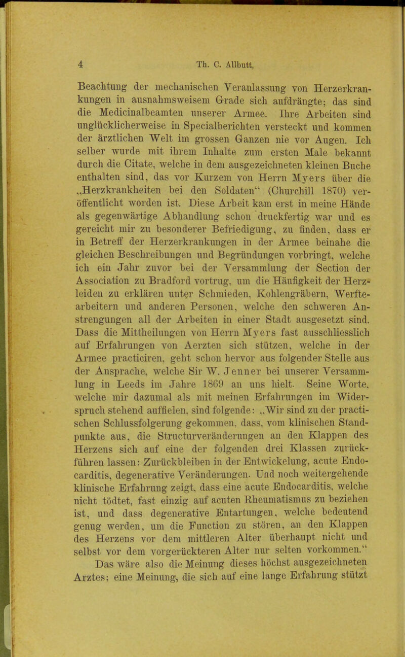 Beachtung der mechanischen Veranlassung von Herzerkran- kungen in ausnahmsweisem Grade sich aufdrängte; das sind die Medicinalbeamten unserer Armee. Ihre Arbeiten sind unglücklicherweise in Specialberichten versteckt und kommen der ärztlichen Welt im grossen Ganzen nie vor Augen. Ich selber wurde mit ihrem Inhalte zum ersten Male bekannt durch die Citate, welche in dem ausgezeichneten kleinen Buche enthalten sind, das vor Kurzem von Herrn Myers über die „Herzkrankheiten bei den Soldaten (Churchill 1870) ver- öffentlicht worden ist. Diese Arbeit kam erst in meine Hände als gegenwärtige Abhandlung schon druckfertig war und es gereicht mir zu besonderer Befriedigung, zu finden, dass er in Betreff der Herzerkrankungen in der Armee beinahe die gleichen Beschreibungen und Begründungen vorbringt, welche ich ein Jahr zuvor bei der Versammlung der Section der Association zu Bradford vortrug, um die Häufigkeit der Herz- leiden zu erklären unter Schmieden. Kohlengräbern, Werfte- arbeitern und anderen Personen, welche den schweren An- strengungen all der Arbeiten in einer Stadt ausgesetzt sind. Dass die Mittheilungen von Herrn Myers fast ausschliesslich auf Erfahrungen von Aerzten sich stützen, welche in der Armee practiciren, geht schon hervor aus folgender Stelle aus der Ansprache, welche Sir W. Jenner bei unserer Versamm- lung in Leeds im Jahre 1869 an uns hielt. Seine Worte, welche mir dazumal als mit meinen Erfahrungen im Wider- spruch stehend auffielen, sind folgende: „Wir sind zu der practi- schen Schlussfolgerung gekommen, dass. vom klinischen Stand- punkte aus, die Structurveränderungen an den Klappen des Herzens sich auf eine der folgenden drei Klassen zurück- führen lassen: Zurückbleiben in der Entwickelung, acute Endo- carditis, degenerative Veränderungen. Und noch weitergehende klinische Erfahrung zeigt, dass eine acute Endocarditis. welche nicht tödtet, fast einzig auf acuten Rheumatismus zu beziehen ist, und dass degenerative Entartungen, welche bedeutend genug werden, um die Function zu stören, an den Klappen des Herzens vor dem mittleren Alter überhaupt nicht und selbst vor dem vorgerückteren Alter nur selten vorkommen. Das wäre also die Meinung dieses höchst ausgezeichneten Arztes; eine Meinung, die sich auf eine lange Erfahrung stützt