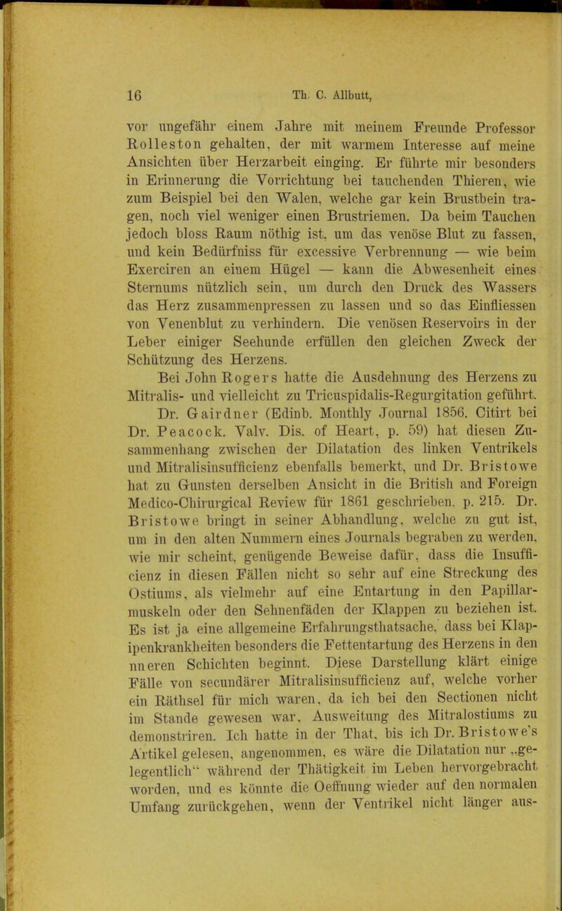 vor ungefähr einem Jahre mit meinem Freunde Professor Roll es ton gehalten, der mit warmem Interesse auf meine Ansichten über Herzarbeit einging. Er führte mir besonders in Erinnerung die Vorrichtung bei tauchenden Thieren, wie zum Beispiel bei den Walen, welche gar kein Brustbein tra- gen, noch viel weniger einen Brustriemen. Da beim Tauchen jedoch bloss Raum nöthig ist, um das venöse Blut zu fassen, und kein Bedürfniss für excessive Verbrennung — wie beim Exerciren an einem Hügel — kann die Abwesenheit eines Sternums nützlich sein, um durch den Druck des Wassers das Herz zusammenpressen zu lassen und so das Einfliessen von Venenblut zu verhindern. Die venösen Reservoirs in der Leber einiger Seehunde erfüllen den gleichen Zweck der Schützung des Herzens. Bei John Rogers hatte die Ausdehnung des Herzens zu Mitralis- und vielleicht zu Tricuspidalis-Regurgitation geführt. Dr. Gairdner (Edinb. Monthly Journal 1856. Citirt bei Dr. Peacock. Valv. Dis. of Heart, p. 59) hat diesen Zu- sammenhang zwischen der Dilatation des linken Ventrikels und Mitralisinsufficienz ebenfalls bemerkt, und Dr. Bristowe hat zu Gunsten derselben Ansicht in die British and Foreign Medico-Chirurgical Review für 1861 geschrieben, p. 215. Dr. Bristowe bringt in seiner Abhandlung, welche zn gut ist, um in den alten Nummern eines Journals begraben zu werden. Avie mir scheint, genügende Beweise dafür, dass die Insuffi- eienz in diesen Fällen nicht so sehr auf eine Streckung des Ostiums, als vielmehr auf eine Entartung in den Papillar- muskeln oder den Sehnenfäden der Klappen zu beziehen ist. Es ist ja eine allgemeine Erfahrungsthatsache.' dass bei Klap- ipenkrankheiten besonders die Fettentartung des Herzens in den nneren Schichten beginnt. Diese Darstellung klärt einige Fälle von secundärer Mitralisinsufficienz auf, welche vorher ein Räthsel für mich waren, da ich bei den Sectionen nicht im Stande gewesen war, Ausweitung des Mitralostiums zu demonstriren. Ich hatte in der That, bis ich Dr. Bristowe's Artikel gelesen, angenommen, es wäre die Dilatation nur ge- legentlich während der Thätigkeit im Leben hervorgebracht worden, und es könnte die Oeffnung wieder auf den normalen Umfang zurückgehen, wenn der Ventrikel nicht länger aus-