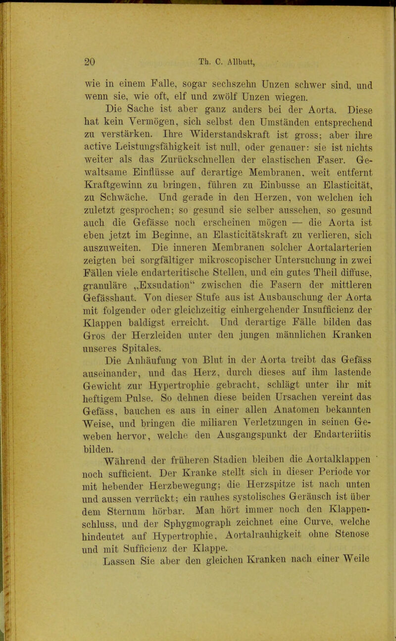 wie in einem Falle, sogar sechszehn Unzen schwer sind, und wenn sie, wie oft, elf und zwölf Unzen wiegen. Die Sache ist aber ganz anders bei der Aorta. Diese hat kein Vermögen, sich selbst den Umständen entsprechend zu verstärken. Ihre Widerstandskraft ist gross; aber ihre active Leistungsfähigkeit ist null, oder genauer: sie ist nichts weiter als das Zurückschnellen der elastischen Faser. Ge- waltsame Einflüsse auf derartige Membranen, weit entfernt Kraftgewinn zu bringen, führen zu Einbusse an Elasticität, zu Schwäche. Und gerade in den Herzen, von welchen ich zuletzt gesprochen; so gesund sie selber aussehen, so gesund auch die Gefässe noch erscheinen mögen — die Aorta ist eben jetzt im Beginne, an Elasticitätskraft zu verlieren, sich auszuweiten. Die inneren Membranen solcher Aortalarterien zeigten bei sorgfältiger mikroscopischer Untersuchung in zwei Fällen viele endarteritische Stellen, und ein gutes Theil diffuse, granuläre „Exsudation zwischen die Fasern der mittleren Gefässhaut. Von dieser Stufe aus ist Ausbauschung der Aorta mit folgender oder gleichzeitig einhergehender Insufficienz der Klappen baldigst erreicht. Und derartige Fälle bilden das Gros der Herzleiden unter den jungen männlichen Kranken unseres Spitales. Die Anhäufung von Blut in der Aorta treibt das Gefäss auseinander, und das Herz, durch dieses auf ihm lastende Gewicht zur Hypertrophie gebracht, schlägt unter ihr mit heftigem Pulse. So dehnen diese beiden Ursachen vereint das Gefäss, bauchen es aus in einer allen Anatomen bekannten Weise, und bringen die miliaren Verletzungen in seiuen Ge- weben hervor, welche den Ausgangspunkt der Endarteriitis bilden. Während der früheren Stadien bleiben die Aortalklappen ' noch sufficient. Der Kranke stellt sich in dieser Periode vor mit hebender Herzbewegung; die Herzspitze ist nach unten und aussen verrückt; ein rauhes systolisches Geräusch ist über dem Sternum hörbar. Man hört immer noch den Klappen- schluss, und der Sphygmograph zeichnet eine Curve, welche hindeutet auf Hypertrophie, Aortalrauhigkeit ohne Stenose und mit Sufficienz der Klappe. Lassen Sie aber den gleichen Kranken nach einer Weile