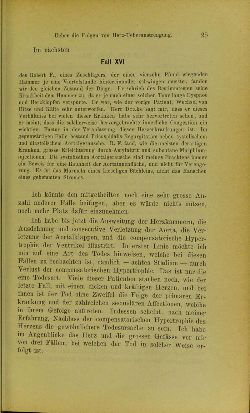 Im nächsten Fall XVI des Robert F., eines Zuschüigers, der einen vierzebn Pfund wiegenden Hammer je eine Viertelstunde hintereinander schwingen musste, fanden wir den gleichen Zustand der Dinge. Er schrieb des Bestimmtesten seine Krankheit dem Hammer zu, da er je nach einer solchen Tour lange Dyspnoe und Herzklopfen verspürte. Er war, wie der vorige Patient, Wechsel von Hitze und Kälte sehr unterworfen. Herr Drake sagt mir, dass er dieses Verhältniss bei vielen dieser Kranken habe sehr hervortreten sehen, und er meint, dass die solcherweise hervorgebrachte innerliche Congestion ein wichtiger Factor in der Veranlassung dieser Herzerkrankungen ist. Im gegenwärtigen Falle bestand Tricuspidalis-Regurgitation neben systolischem uml diastolischem Aortalgeräusche. R. F. fand, wie die meisten derartigen Kranken, grosse Erleichterung durch Amylnitrit und subcutane Morphium- injectionen. Die systolischen Aortalgeräusche sind meines Erachtens immer ein Beweis für eine Rauhheit der Aortainnenfläche, und nicht für Verenge- rung. Es ist das Murmeln eines kieseligen Bächleins, nicht das Rauschen eines gehemmten Stromes. Ich könnte den mitgetheilten noch eine sehr grosse An- zahl anderer Fälle beifügen, aber es würde nichts nützen, noch mehr Platz dafür einzunehmen. Ich habe bis jetzt die Ausweitung der Herzkammern, die Ausdehnung und consecutive Verletzung der Aorta, die Ver- letzung der Aortalklappen, und die compensatorische Hyper- trophie der Ventrikel illustrirt. In erster Linie möchte ich nun auf eine Art des Todes hinweisen, welche bei diesen Fällen zu beobachten ist, nämlich — achtes Stadium — durch Verlust der compensatorischen Hypertrophie. Das ist nur die eine Todesart. Viele dieser Patienten starben noch, wie der letzte Fall, mit einem dicken und kräftigen Herzen, und bei ihnen ist der Tod ohne Zweifel die Folge der primären Er- krankung und der zahlreichen secundären Affectionen, welche in ihrem Gefolge auftreten. Indessen scheint, nach meiner Erfahrung, Nachlass der compensatorischen Hypertrophie des Herzens die gewöhnlichere Todesursache zu sein. Ich habe im Augenblicke das Herz und die grossen Gefässe vor mir von drei Fällen, bei welchen der Tod in solcher Weise er- folgt ist.