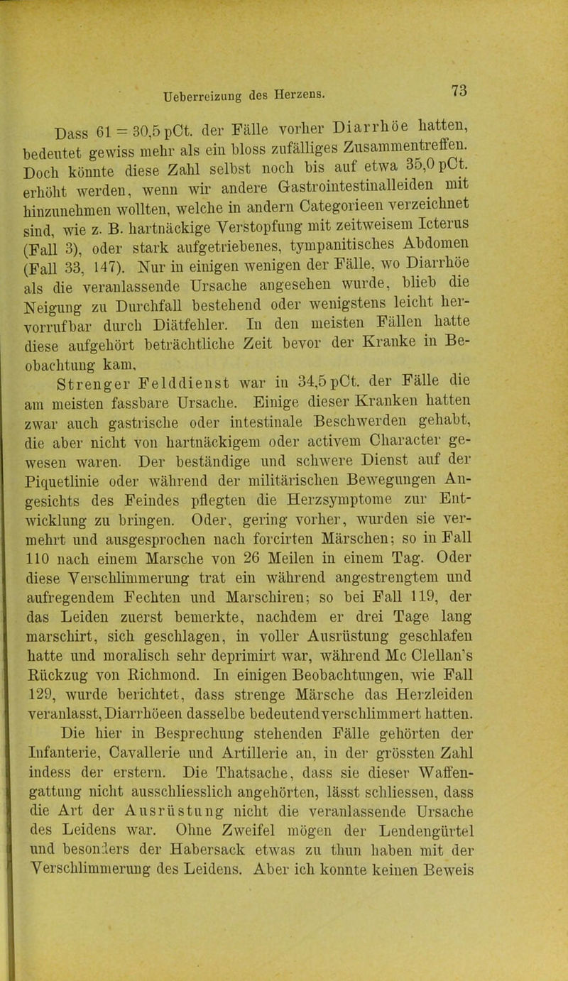 Dass 61 = 30,5pCt. der Fälle vorher Diarrhöe hatten, bedeutet gewiss mehr als ein bloss zufälliges Zusammentreffen. Doch könnte diese Zahl selbst noch bis auf etwa 35,0 pCt. erhöht werden, wenn wir andere Gastrointestinalleiden mit hinzunehmen wollten, welche in andern Categorieen verzeichnet sind, wie z. B. hartnäckige Verstopfung mit zeitweisem Icterus (Fall 3), oder stark aufgetriebenes, tympanitisches Abdomen (Fall 33, 147). Nur in einigen wenigen der Fälle, wo Diarrhöe als die veranlassende Ursache angesehen wurde, blieb die Neigung zu Durchfall bestehend oder wenigstens leicht her- vorrufbar durch Diätfehler. In den meisten Fällen hatte diese aufgehört beträchtliche Zeit bevor der Kranke in Be- obachtung kam. Strenger Felddienst war in 34,5pCt. der Fälle die am meisten fassbare Ursache. Einige dieser Kranken hatten zwar auch gastrische oder intestinale Beschwerden gehabt, die aber nicht von hartnäckigem oder activem Character ge- wesen waren. Der beständige und schwere Dienst auf der Piquetlinie oder während der militärischen Bewegungen An- gesichts des Feindes pflegten die Herzsymptome zur Ent- wicklung zu bringen. Oder, gering vorher, wurden sie ver- mehrt und ausgesprochen nach forcirten Märschen; so in Fall 110 nach einem Marsche von 26 Meilen in einem Tag. Oder diese Verschlimmerung trat ein während angestrengtem und aufregendem Fechten und Marschiren; so bei Fall 119, der das Leiden zuerst bemerkte, nachdem er drei Tage lang marschirt, sich geschlagen, in voller Ausrüstung geschlafen hatte und moralisch sehr deprimirt war, während Mc Clellan's Rückzug von Richmond. In einigen Beobachtungen, wie Fall 129, wurde berichtet, dass strenge Märsche das Herzleiden veranlasst, Diarrhöeen dasselbe bedeutend verschlimmert hatten. Die hier in Besprechung stehenden Fälle gehörten der Infanterie, Cavallerie und Artillerie an, in der grössten Zahl indess der erstem. Die Thatsache, dass sie dieser Waffen- gattung nicht ausschliesslich angehörten, lässt schliessen, dass die Art der Ausrüstung nicht die veranlassende Ursache des Leidens war. Ohne Zweifel mögen der Lendengürtel und besonders der Habersack etwas zu thun haben mit der Verschlimmerung des Leidens. Aber ich konnte keinen Beweis