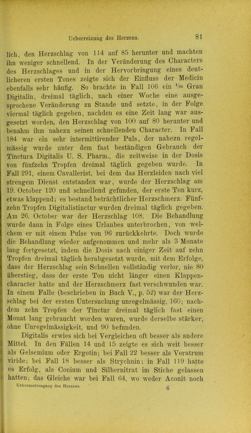 lieh, den Herzschlag von 114 auf 85 herunter und machten ihn weniger schnellend. In der Veränderung des Characters des Herzschlages und in der Hervorbringung eines deut- licheren ersten Tones zeigte sich der Einfluss der Medicin ebenfalls sehr häufig. So brachte in Fall 106 ein Veo Gran Digitalin, dreimal täglich, nach einer Woche eine ausge- sprochene Veränderung zu Stande und setzte, in der Folge viermal täglich gegeben, nachden es eine Zeit lang war aus- gesetzt worden, den Herzschlag von 100 auf 80 herunter und benahm ihm nahezu seinen schnellenden Character. In Fall 184 war ein sehr intermittirender Puls, der nahezu regel- mässig wurde unter dem fast beständigen Gebrauch der Tinctura Digitalis ü. S. Pharm., die zeitweise in der Dosis von fünfzehn Tropfen dreimal täglich gegeben wurde. In Fall 291, einem Cavallerist, bei dem das Herzleiden nach viel strengem Dienst entstanden war, wurde der Herzschlag am 19. October 120 und schnellend gefunden, der erste Ton kurz, etwas klappend; es bestand beträchtlicher Herzschmerz. Fünf- zehn Tropfen Digitalistinctur wurden dreimal täglich gegeben. Am 26. October war der Herzschlag 108. Die Behandlung wurde dann in Folge eines Urlaubes unterbrochen, von wel- chem er mit einem Pulse von 96 zurückkehrte. Doch wurde die Behandlung wieder aufgenommen und mehr als 3 Monate lang fortgesetzt, indem die Dosis nach einiger Zeit auf zehn Tropfen dreimal täglich herabgesetzt wurde, mit dem Erfolge, dass der Herzschlag sein Schnellen vollständig verlor, nie 80 überstieg, dass der erste Ton nicht länger einen Klappen- character hatte und der Herzschmerz fast verschwunden war. In einem Falle (beschrieben in Buch V., p. 52) war der Herz- schlag bei der ersten Untersuchung unregelmässig, 160; nach- dem zehn Tropfen der Tinctur dreimal täglich fast einen Monat lang gebraucht worden waren, wurde derselbe stärker, ohne Unregelmässigkeit, und 90 befunden. Digitalis erwies sich bei Vergleichen oft besser als andere Mittel. In den Fällen 14 und 15 zeigte es sich weit besser als Gelsemium oder Ergotin; bei Fall 22 besser als Veratrum viride; bei Fall 18 besser als Strychnin; in Fall 119 hatte es Erfolg, als Conium und Silbernitrat im Stiche gelassen hatten; das Gleiche war bei Fall 64, wo weder Aconit noch Uebcruustreuguiig des Herzens.  c