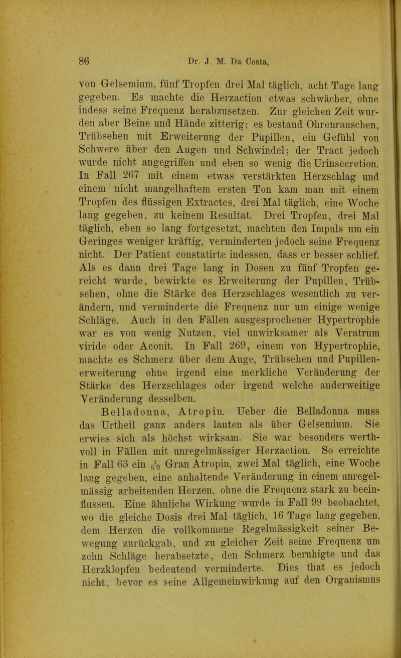 von Gelsemium, fünf Tropfen drei Mal täglich, acht Tage lang gegeben. Es machte die Herzaction etwas schwächer, ohne indess seine Frequenz herabzusetzen. Zur gleichen Zeit wur- den aber Beine und Hände zitterig: es bestand Ohrenrauschen, Trübsehen mit Erweiterung der Pupillen, ein Gefühl von Schwere über den Augen und Schwindel; der Tract jedoch wurde nicht angegriffen und eben so wenig die Urinsecretion. In Fall 267 mit einem etwas verstärkten Herzschlag und einem nicht mangelhaftem ersten Ton kam man mit einem Tropfen des flüssigen Extractes, drei Mal täglich, eine Woche lang gegeben, zu keinem Resultat. Drei Tropfen, drei Mal täglich, eben so lang fortgesetzt, machten den Impuls um ein Geringes weniger kräftig, verminderten jedoch seine Frequenz nicht. Der Patient constatirte indessen, dass er besser schlief. Als es dann drei Tage lang in Dosen zu fünf Tropfen ge- reicht wurde, bewirkte es Erweiterung der Pupillen, Trüb- sehen, ohne die Stärke des Herzschlages wesentlich zu ver- ändern, und verminderte die Frequenz nur um einige wenige Schläge. Auch in den Fällen ausgesprochener Hypertrophie war es von wenig Nutzen, viel unwirksamer als Veratrum viride oder Aconit. In Fall 269, einem von Hypertrophie, machte es Schmerz über dem Auge, Trübsehen und Pupillen- erweiterung ohne irgend eine merkliche Veränderung der Stärke des Herzschlages oder irgend welche anderweitige Veränderung desselben. Belladonna, Atropin. üeber die Belladonna muss das Urtheil ganz anders lauten als über Gelsemium. Sie erwies sich als höchst wirksam. Sie war besonders werth- voll in Fällen mit unregelmässiger Herzaction. So erreichte in Fall 63 ein ^ Gran Atropin, zwei Mal täglich, eine Woche lang gegeben, eine anhaltende Veränderung in einem unregel- mässig arbeitenden Herzen, ohne die Frequenz stark zu beein- flussen. Eine ähnliche Wirkung wurde in Fall 99 beobachtet, wo die gleiche Dosis drei Mal täglich, 16 Tage lang gegeben, dem Herzen die vollkommene Regelmässigkeit seiner Be- wegung zurückgab, und zu gleicher Zeit seine Frequenz um zehn Schläge herabsetzte, den Schmerz beruhigte und das Herzklopfen bedeutend verminderte. Dies that es jedoch nicht, bevor es seine Allgemeinwirkung auf den Organismus