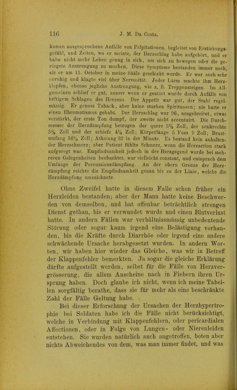 kamen ausgesprochene Anfälle von Palpitatinnen, begleitet von Erstickungs- gefühl, und Zeiten, wo er meinte, der Herzschlag habe aufgehört, und er habe nicht mehr Leben genug in sich, um sich zu bewegen oder die ge- ringste Anstrengung zu machen. Diese Symptome bestanden immer noch, als er am 11. October in meine Sääle geschickt wurde. Er war auch sehr unruhig und klagte viel üher Nervosität. Jeder Lärm machte ihm Herz- klopfen, ebenso jegliche Anstrengung, wie z. B. Treppensteigen. Im All- gemeinen schlief er gut, ausser wenn er gestört wurde durch Anfälle von heftigem Schlagen des Herzens. Der Appetit war gut, der Stuhl regel- mässig. Er genoss Tahack, aher keine starken Spirituosen; nie hatte er einen Rheumatismus gehabt. Der Herzschlag war 96, ausgebreitet, etwas verstärkt, der erste Ton dumpf, der zweite nicht accentuirt. Die Durch- messer der Herzdämpfung betrugen der quere 31/« Zoll, der senkrechte 3% Zoll und der schiefe 4Va Zoll; Körperlänge 5 Fuss 9 Zoll; Brust- umfang 34V4 Zoll; Athmung 32 in der Minute. Es bestand kein anhalten- der Herzschmerz; aber Patient fühlte Schmerz, wenn die Herzaction stark aufgeregt war. Empfindsamkeit jedoch in der Herzgegend wurde bei meh- reren Gelegenheiten beobachtet, war vielleicht constant, und entsprach dem Umfange der Percussionsdämpfung. An der obern Grenze der Herz- dämpfung reichte die Empfindsamkeit genau bis zu der Linie, welche die Herzdämpfung umzeichnete. Ohne Zweifel hatte in diesem Falle schon früher ein Herzleiden bestanden; aber der Mann hatte keine Beschwer- den von demselben, und hat offenbar beträchtlich strengen Dienst gethan, bis er verwundet wurde und einen Blutverlust hatte. In andern Fällen war verhältnissmässig unbedeutende Störung oder sogar kaum irgend eine Belästigung vorhan- den, bis die Kräfte durch Diarrhöe oder irgend eine andere schwächende Ursache herabgesetzt wurden. In andern Wor- ten, wir haben hier wieder das Gleiche, was wir in Betreff der Klappenfehler bemerkten. Ja sogar die gleiche Erklärung dürfte aufgestellt werden, selbst für die Fälle von Herzver- grösserung, die allem Anscheine nach in Fiebern ihren Ur- sprung haben. Doch glaube ich nicht, wenn ich meine Tabel- len sorgfältig berathe, dass sie für mehr als eine beschränkte Zahl der Fälle Geltung habe. Bei dieser Erforschung der Ursachen der Herzhypertro- phie bei Soldaten habe ich die Fälle nicht berücksichtigt, welche in Verbindung mit Klappenfehlern, oder pericardialen Affectionen, oder in Folge von Lungen- oder Nierenleiden entstehen. Sie wurden natürlich auch angetroffen, boten aber nichts Abweichendes von dem, was man immer findet, und was