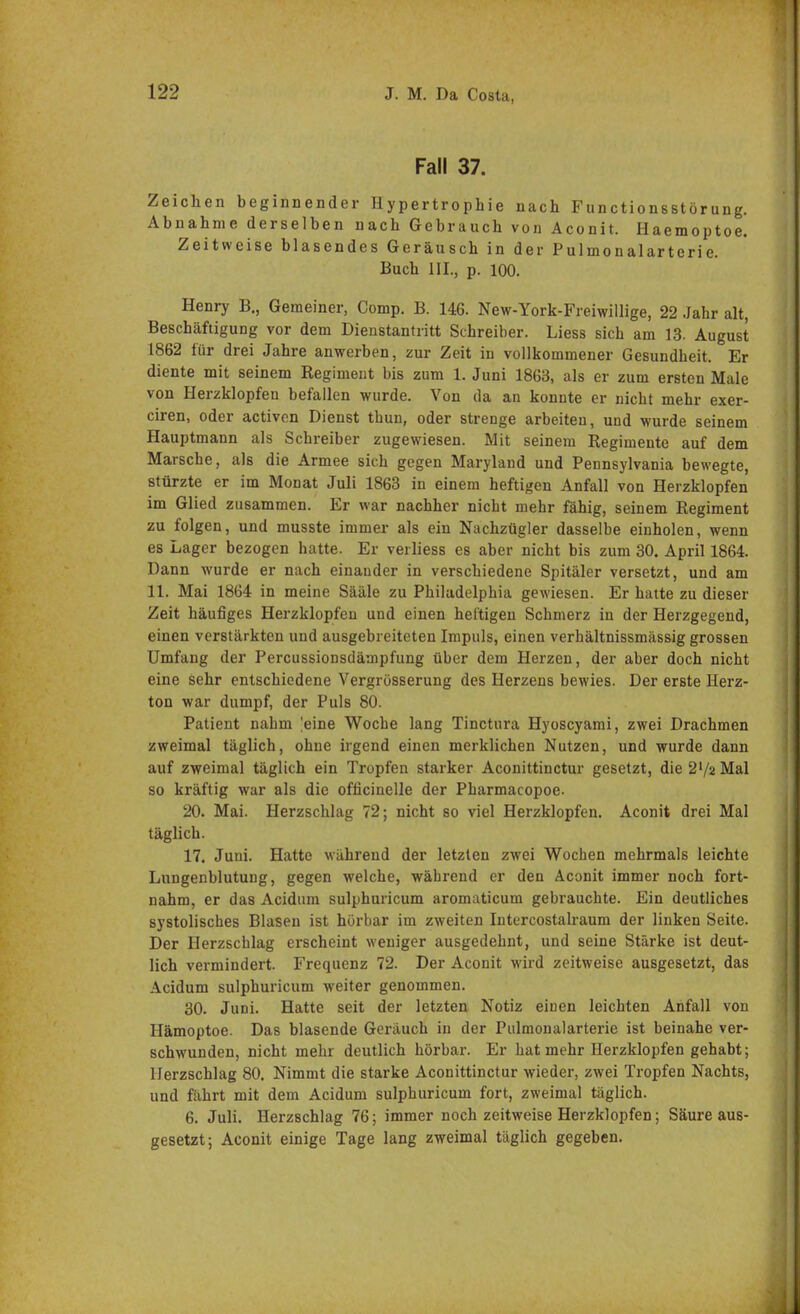 Fall 37. Zeichen beginnender Hypertrophie nach Functionsstörung. Abnahme derselben nach Gebrauch von Aconit. Haemoptoe. Zeitweise blasendes Geräusch in der Pulmonalarterie. Buch III., p. 100. Henry B., Gemeiner, Comp. B. 146. New-York-Freiwillige, 22 Jahr alt, Beschäftigung vor dem Dienstantritt Schreiber. Liess sich am 13. August 1862 für drei Jahre anwerben, zur Zeit in vollkommener Gesundheit. Er diente mit seinem Regiment bis zum 1. Juni 1863, als er zum ersten Male von Herzklopfen befallen wurde. Von da an konnte er nicht mehr exer- ciren, oder activen Dienst thun, oder strenge arbeiten, und wurde seinem Hauptmann als Schreiber zugewiesen. Mit seinem Reginiente auf dem Marsche, als die Armee sich gegen Maryland und Pennsylvania bewegte, stürzte er im Monat Juli 1863 in einem heftigen Anfall von Herzklopfen im Glied zusammen. Er war nachher nicht mehr fähig, seinem Regiment zu folgen, und musste immer als ein Nachzügler dasselbe einholen, wenn es Lager bezogen hatte. Er verliess es aber nicht bis zum 30. April 1864. Dann wurde er nach einander in verschiedene Spitäler versetzt, und am 11. Mai 1864 in meine Sääle zu Philadelphia gewiesen. Er hatte zu dieser Zeit häufiges Herzklopfen und einen heftigen Schmerz in der Herzgegend, einen verstärkten und ausgebreiteten Impuls, einen verhältnissmässig grossen Umfang der Percussionsdämpfung über dem Herzen, der aber doch nicht eine sehr entschiedene Vergrösserung des Herzens bewies. Der erste Herz- ton war dumpf, der Puls 80. Patient nahm |eine Woche lang Tinctura Hyoscyami, zwei Drachmen zweimal täglich, ohne irgend einen merklichen Nutzen, und wurde dann auf zweimal täglich ein Tropfen starker Aconittinctur gesetzt, die 2l/2 Mal so kräftig war als die officinelle der Pharmacopoe. 20. Mai. Herzschlag 72; nicht so viel Herzklopfen. Aconit drei Mal täglich. 17. Juni. Hatte während der letzten zwei Wochen mehrmals leichte Lungenblutung, gegen welche, während er den Aconit immer noch fort- nahm, er das Acidum sulphuricum aromaticum gebrauchte. Ein deutliches systolisches Blasen ist hörbar im zweiten Intercostalraum der linken Seite. Der Herzschlag erscheint weniger ausgedehnt, und seine Stärke ist deut- lich vermindert. Frequenz 72. Der Aconit wird zeitweise ausgesetzt, das Acidum sulphuricum weiter genommen. 30. Juni. Hatte seit der letzten Notiz einen leichten Anfall von Hämoptoe. Das blasende Geräuch in der Pulmonalarterie ist beinahe ver- schwunden, nicht mehr deutlich hörbar. Er hat mehr Herzklopfen gehabt; Herzschlag 80. Nimmt die starke Aconittinctur wieder, zwei Tropfen Nachts, und fährt mit dem Acidum sulphuricum fort, zweimal täglich. 6. Juli. Herzschlag 76; immer noch zeitweise Herzklopfen; Säure aus- gesetzt; Aconit einige Tage lang zweimal täglich gegeben.