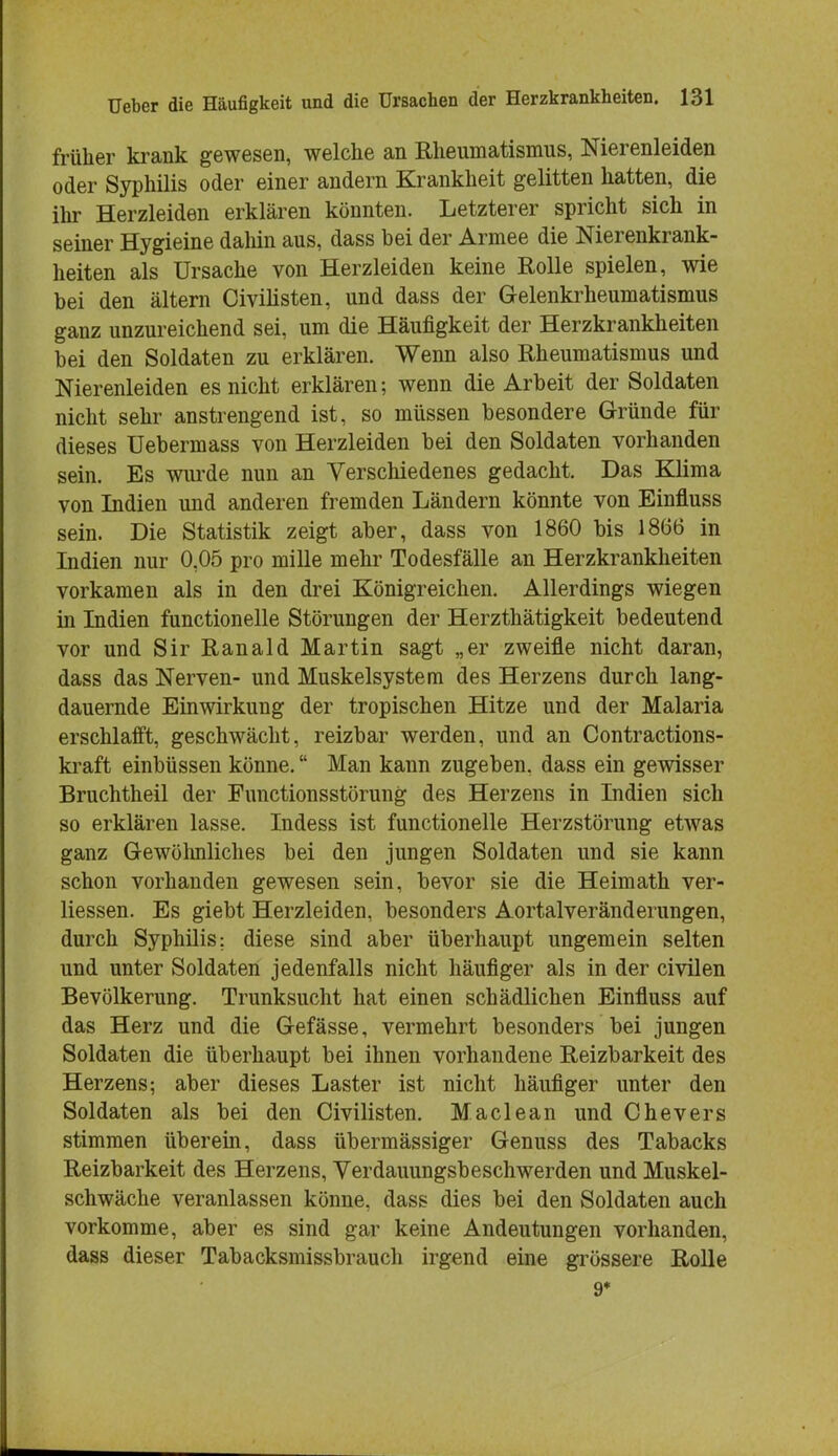 früher krank gewesen, welche an Rheumatismus, Nierenleiden oder Syphilis oder einer andern Krankheit gelitten hatten, die ihr Herzleiden erklären könnten. Letzterer spricht sich in seiner Hygieine daliin aus, dass hei der Armee die Nierenkrank- heiten als Ursache von Herzleiden keine Rolle spielen, wie bei den altern Civilisten, und dass der Gelenkrheumatismus ganz unzureichend sei, um die Häufigkeit der Herzkrankheiten bei den Soldaten zu erklären. Wenn also Rheumatismus und Nierenleiden es nicht erklären; wenn die Arbeit der Soldaten nicht sehr anstrengend ist, so müssen besondere Gründe für dieses Uebermass von Herzleiden bei den Soldaten vorhanden sein. Es wurde nun an Verschiedenes gedacht. Das Klima von Indien und anderen fremden Ländern könnte von Einfluss sein. Die Statistik zeigt aber, dass von 1860 bis 1866 in Indien nur 0,05 pro mille mehr Todesfälle an Herzkrankheiten vorkamen als in den drei Königreichen. Allerdings wiegen in Indien functionelle Störungen der Herzthätigkeit bedeutend vor und Sir Ranald Martin sagt „er zweifle nicht daran, dass das Nerven- und Muskelsystem des Herzens durch lang- dauernde Einwirkung der tropischen Hitze und der Malaria erschlafft, geschwächt, reizbar werden, und an Contractions- kraft einbüssen könne. Man kann zugeben, dass ein gewisser Bruchtheil der Functionsstörung des Herzens in Indien sich so erklären lasse. Indess ist functionelle Herzstörung etwas ganz Gewöhnliches bei den jungen Soldaten und sie kann schon vorhanden gewesen sein, bevor sie die Heimath ver- liessen. Es giebt Herzleiden, besonders Aortalveränderungen, durch Syphilis: diese sind aber überhaupt ungemein selten und unter Soldaten jedenfalls nicht häufiger als in der civilen Bevölkerung. Trunksucht hat einen schädlichen Einfluss auf das Herz und die Gefässe, vermehrt besonders bei jungen Soldaten die überhaupt bei ihnen vorhandene Reizbarkeit des Herzens; aber dieses Laster ist nicht häufiger unter den Soldaten als bei den Civilisten. Maclean und Chevers stimmen überein, dass übermässiger Genuss des Tabacks Reizbarkeit des Herzens, Verdauungsbeschwerden und Muskel- schwäche veranlassen könne, dass dies bei den Soldaten auch vorkomme, aber es sind gar keine Andeutungen vorhanden, dass dieser Tabacksmissbrauch irgend eine grössere Rolle 9*