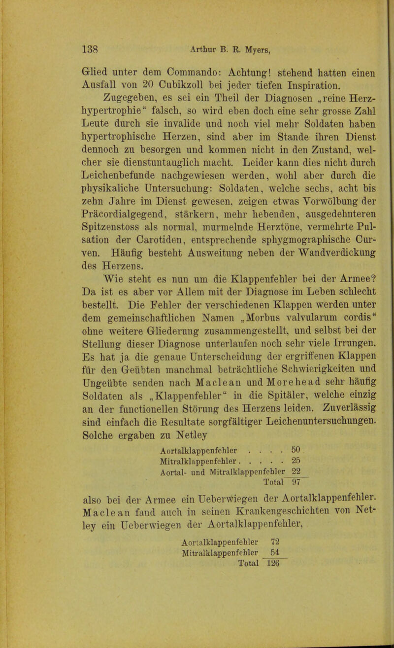 Glied unter dem Commando: Achtung! stehend hatten einen Ausfall von 20 Cubikzoll bei jeder tiefen Inspiration. Zugegeben, es sei ein Theil der Diagnosen „reine Herz- hypertrophie falsch, so wird eben doch eine sehr grosse Zahl Leute durch sie invalide und noch viel mehr Soldaten haben hypertrophische Herzen, sind aber im Stande ihren Dienst dennoch zu besorgen und kommen nicht in den Zustand, wel- cher sie dienstuntauglich macht. Leider kann dies nicht durch Leichenbefunde nachgewiesen werden, wohl aber durch die physikaliche Untersuchung: Soldaten, welche sechs, acht bis zehn Jahre im Dienst gewesen, zeigen etwas Vorwölbung der Präcordialgegend, stärkern, mehr hebenden, ausgedehnteren Spitzenstoss als normal, murmelnde Herztöne, vermehrte Pul- sation der Carotiden, entsprechende sphygmographische Cur- ven. Häufig besteht Ausweitung neben der Wandverdickung des Herzens. Wie steht es nun um die Klappenfehler bei der Armee? Da ist es aber vor Allem mit der Diagnose im Leben schlecht bestellt. Die Fehler der verschiedenen Klappen werden unter dem gemeinschaftlichen Namen „Morbus valvularum cordis ohne weitere Gliederung zusammengestellt, und selbst bei der Stellung dieser Diagnose unterlaufen noch sehr viele Irrungen. Es hat ja die genaue Unterscheidung der ergriffenen Klappen für den Geübten manchmal beträchtliche Schwierigkeiten und Ungeübte senden nach Maclean undMorehead sehr häufig Soldaten als „Klappenfehler in die Spitäler, welche einzig an der functionellen Störung des Herzens leiden. Zuverlässig sind einfach die Resultate sorgfältiger Leichenuntersuchungen. Solche ergaben zu Netley Aortalklappenfehler .... 50 Mitralklappenfehler 25 Aortal- und Mitralklappenfehler 22 Total 97 also bei der Armee ein UeberWiegen der Aortalklappenfehler. Maclean fand auch in seinen Krankengeschichten von Net- ley ein Ueberwiegen der Aortalklappenfehler, Aortalklappenfehler 72 Mitralklappenfehler 54 Total 126