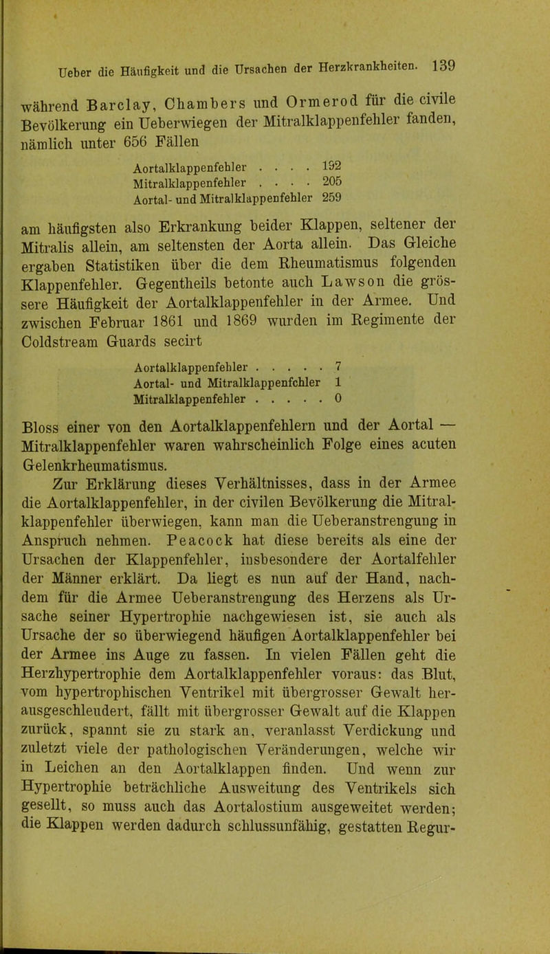 während Barclay, Chambers und Ormerod für die civile Bevölkerung ein Ueberwiegen der Mitralklappenfehler fanden, nämlich unter 656 Fällen Aortalklappenfehler .... 192 Mitralklappenfehler .... 205 Aortal- und Mitralklappenfehler 259 am häufigsten also Erkrankung beider Klappen, seltener der Mitralis allein, am seltensten der Aorta allein. Das Gleiche ergaben Statistiken über die dem Rheumatismus folgenden Klappenfehler. Gegentheils betonte auch Lawson die grös- sere Häufigkeit der Aortalklappenfehler in der Armee. Und zwischen Februar 1861 und 1869 wurden im Regimente der Coldstream G-uards secirt Aortalklappenfehler 7 Aortal- und Mitralklappenfehler 1 Mitralklappenfehler 0 Bloss einer von den Aortalklappenfehlern und der Aortal — Mitralklappenfehler waren wahrscheinlich Folge eines acuten Gelenkrheumatismus. Zur Erklärung dieses Verhältnisses, dass in der Armee die Aortalklappenfehler, in der civilen Bevölkerung die Mitral- klappenfehler überwiegen, kann man die Ueberanstrengung in Anspruch nehmen. Peacock hat diese bereits als eine der Ursachen der Klappenfehler, insbesondere der Aortalfehler der Männer erklärt. Da liegt es nun auf der Hand, nach- dem für die Armee Ueberanstrengung des Herzens als Ur- sache seiner Hypertrophie nachgewiesen ist, sie auch als Ursache der so überwiegend häufigen Aortalklappenfehler bei der Armee ins Auge zu fassen. In vielen Fällen geht die Herzhypertrophie dem Aortalklappenfehler voraus: das Blut, vom hypertrophischen Ventrikel mit übergrosser Gewalt her- ausgeschleudert, fällt mit übergrosser Gewalt auf die Klappen zurück, spannt sie zu stark an, veranlasst Verdickung und zuletzt viele der pathologischen Veränderungen, welche wir in Leichen an den Aortalklappen finden. Und wenn zur Hypertrophie beträchliche Ausweitung des Ventrikels sich gesellt, so muss auch das Aortalostium ausgeweitet werden; die Klappen werden dadurch schlussunfähig, gestatten Regur-