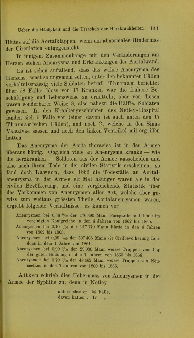 Blutes auf die Aortalklappen, wenn ein abnormales Hinderniss der Circulation entgegenstellt. In innigem Zusammenhange mit den Veränderuugen am Herzen stehen Aneurysma und Erkrankungen der Aortalwand. Es ist schon auffallend, dass das wahre Aneurysma des Herzens, sonst so ungemein selten, unter den bekannten Fällen verhältnissmässig viele Soldaten betraf. Thurnam berichtet über 58 Fälle? bloss von 17 Kranken war die frühere Be- schäftigung und Lebensweise zu ermitteln, aber von diesen waren sonderbarer Weise 8, also nahezu die Hälfte, Soldaten gewesen. In den Krankengeschichten des Netley-Hospital fanden sich 6 Fälle vor (einer davon ist auch unten den 17 Thurnam'schen Fällen), und noch 2, welche in den Sinus Valsalvae sassen und noch den linken Ventrikel mit ergriffen hatten. Das Aneurysma der Aorta thoracica ist in der Armee überaus häufig. Obgleich viele an Aneurysma kranke — wie die herzkranken — Soldaten aus der Armee ausscheiden und also nach ihrem Tode in der civilen Statistik erscheinen, so fand doch Lawson, dass 1866 die Todesfälle an Aortal- aneurysma in der Armee elf Mal häufiger waren als in der civilen Bevölkerung, und eine vergleichende Statistik über das Vorkommen von Aneurysmen aller Art, welche aber ge- wiss zum weitaus grössten Theile Aortalaneurysmen waren, ergiebt folgende Verhältnisse: es kamen vor Aneurysmen hei 0,36 %o der 176 390 Mann Fussgarde und Linie im vereinigten Königreiche in den 4 Jahren von 1862 bis 1865. Aneurysmen bei 0,10 °/oo der 217 170 Mann Flotte in den 4 Jahren von 1862 bis 1865. Aneurysmen bei 0,09 °/oo der 507 405 Mann (?) Civilbevölkerung Lon- dons in dem 1 Jahre von 1861. Aneurysmen bei 0,90 %o der 29 930 Mann weisse Truppen vom Cap der guten Hoffnung in den 7 Jahren von 1860 bis 1866. Aneurysmen bei 0,70 °/oo der 42 462 Mann weisse Truppen von Neu- seeland in den 7 Jahren von 1860 bis 1866. Aitken schrieb dies üebermass von Aneurysmen in der Armee der Syphilis zu; denn in Netley untersuchte er 24 Fälle, davon hatten . 17 „