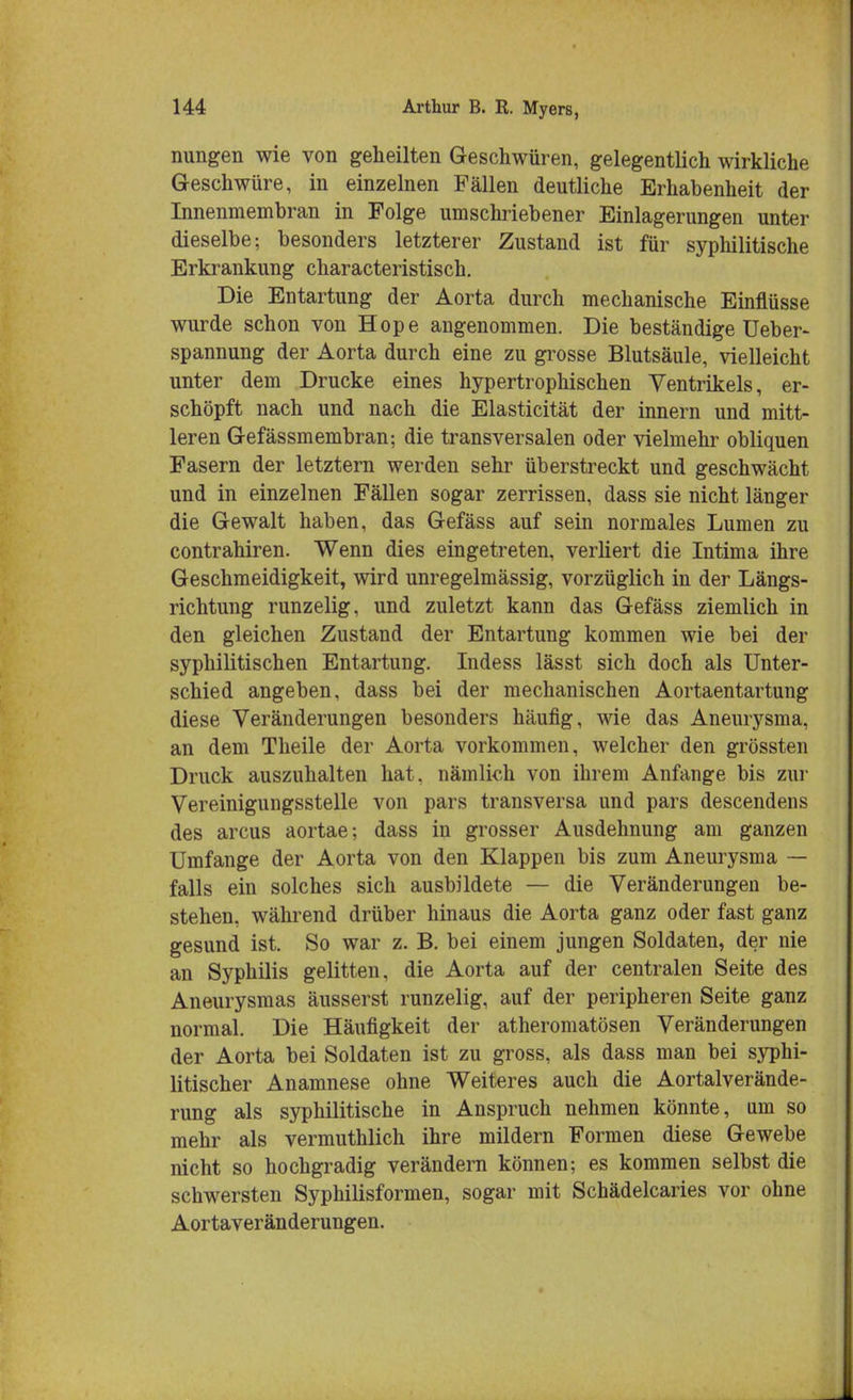 nungen wie von geheilten Geschwüren, gelegentlich wirkliche Geschwüre, in einzelnen Fällen deutliche Erhabenheit der Innenmembran in Folge umschriebener Einlagerungen unter dieselbe; besonders letzterer Zustand ist für syphilitische Erkrankung characteristisch. Die Entartung der Aorta durch mechanische Einflüsse wurde schon von Hope angenommen. Die beständige Ueber- spannung der Aorta durch eine zu grosse Blutsäule, vielleicht unter dem Drucke eines hypertrophischen Ventrikels, er- schöpft nach und nach die Elasticität der innern und mitt- leren Gefässmembran; die transversalen oder vielmehr obliquen Fasern der letztern werden sehr überstreckt und geschwächt und in einzelnen Fällen sogar zerrissen, dass sie nicht länger die Gewalt haben, das Gefäss auf sein normales Lumen zu contrahiren. Wenn dies eingetreten, verliert die Intima ihre Geschmeidigkeit, wird unregelmässig, vorzüglich in der Längs- richtung runzelig, und zuletzt kann das Gefäss ziemlich in den gleichen Zustand der Entartung kommen wie bei der syphilitischen Entartung. Indess lässt sich doch als Unter- schied angeben, dass bei der mechanischen Aortaentartung diese Veränderungen besonders häufig, wie das Aneurysma, an dem Theile der Aorta vorkommen, welcher den grössten Druck auszuhalten hat, nämlich von ihrem Anfange bis zur Vereinigungsstelle von pars transversa und pars descendens des arcus aortae; dass in grosser Ausdehnung am ganzen Umfange der Aorta von den Klappen bis zum Aneurysma — falls ein solches sich ausbildete — die Veränderungen be- stehen, während drüber hinaus die Aorta ganz oder fast ganz gesund ist. So war z. B. bei einem jungen Soldaten, der nie an Syphilis gelitten, die Aorta auf der centralen Seite des Aneurysmas äusserst runzelig, auf der peripheren Seite ganz normal. Die Häufigkeit der atheromatösen Veränderungen der Aorta bei Soldaten ist zu gross, als dass man bei syphi- litischer Anamnese ohne Weiteres auch die Aortalverände- rung als syphilitische in Anspruch nehmen könnte, um so mehr als vermuthlich ihre mildern Formen diese Gewebe nicht so hochgradig verändern können; es kommen selbst die schwersten Syphilisformen, sogar mit Schädelcaries vor ohne Aortaveränderungen.