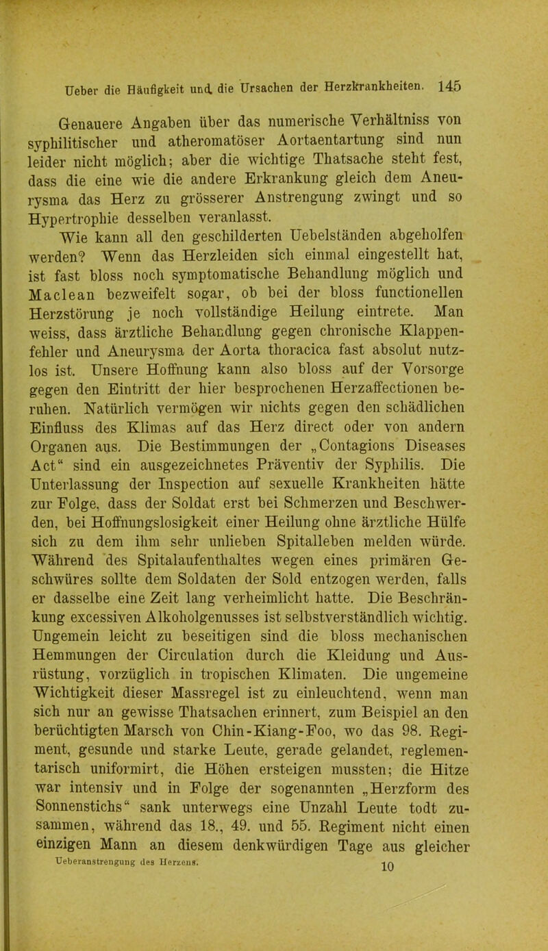 Genauere Angaben über das numerische Verhältniss von syphilitischer und atheromatöser Aortaentartung sind nun leider nicht möglich; aber die wichtige Thatsache steht fest, dass die eine wie die andere Erkrankung gleich dem Aneu- rysma das Herz zu grösserer Anstrengung zwingt und so Hypertrophie desselben veranlasst. Wie kann all den geschilderten Uebelständen abgeholfen werden? Wenn das Herzleiden sich einmal eingestellt hat, ist fast bloss noch symptomatische Behandlung möglich und Maclean bezweifelt sogar, ob bei der bloss functionellen Herzstörung je noch vollständige Heilung eintrete. Man weiss, dass ärztliche Behandlung gegen chronische Klappen- fehler und Aneurysma der Aorta thoracica fast absolut nutz- los ist. Unsere Hoffnung kann also bloss auf der Vorsorge gegen den Eintritt der hier besprochenen Herzaffectionen be- ruhen. Natürlich vermögen wir nichts gegen den schädlichen Einfluss des Klimas auf das Herz direct oder von andern Organen aus. Die Bestimmungen der „Contagions Diseases Act sind ein ausgezeichnetes Präventiv der Syphilis. Die Unterlassung der Inspection auf sexuelle Krankheiten hätte zur Folge, dass der Soldat erst bei Schmerzen und Beschwer- den, bei Hoffnungslosigkeit einer Heilung ohne ärztliche Hülfe sich zu dem ihm sehr unlieben Spitalleben melden würde. Während des Spitalaufenthaltes wegen eines primären Ge- schwüres sollte dem Soldaten der Sold entzogen werden, falls er dasselbe eine Zeit lang verheimlicht hatte. Die Beschrän- kung excessiven Alkoholgenusses ist selbstverständlich wichtig. Ungemein leicht zu beseitigen sind die bloss mechanischen Hemmungen der Circulation durch die Kleidung und Aus- rüstung, vorzüglich in tropischen Klimaten. Die ungemeine Wichtigkeit dieser Massregel ist zu einleuchtend, wenn man sich nur an gewisse Thatsachen erinnert, zum Beispiel an den berüchtigten Marsch von Chin-Kiang-Foo, wo das 98. Regi- ment, gesunde und starke Leute, gerade gelandet, reglemen- tarisch uniformirt, die Höhen ersteigen mussten; die Hitze war intensiv und in Folge der sogenannten „Herzform des Sonnenstichs sank unterwegs eine Unzahl Leute todt zu- sammen, während das 18., 49. und 55. Regiment nicht einen einzigen Mann an diesem denkwürdigen Tage aus gleicher Ueberanstreiigung des Herzens. -in