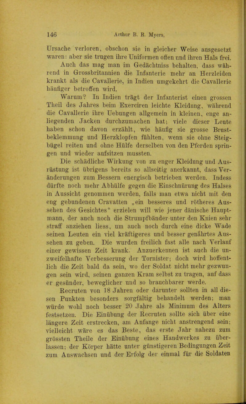 Ursache verloren, obschon sie in gleicher Weise ausgesetzt waren: aber sie trugen ihre Uniformen offen und ihren Hals frei. Auch das mag man im Gedächtniss behalten, dass wäh- rend in Grossbritannien die Infanterie mehr an Herzleiden krankt als die Cavallerie, in Indien umgekehrt die Cavallerie häufiger betroffen wird. Warum? In Indien trägt der Infanterist einen grossen Theil des Jahres beim Exerciren leichte Kleidung, während die Cavallerie ihre Uebungen allgemein in kleinen, enge an- liegenden Jacken durchzumachen hat; viele dieser Leute haben schon davon erzählt, wie häufig sie grosse Brust- beklemmung und Herzklopfen fühlten, wenn sie ohne Steig- bügel reiten und ohne Hülfe derselben von den Pferden sprin- gen und wieder aufsitzen mussten. Die schädliche Wirkung von zu enger Kleidung und Aus- rüstung ist übrigens bereits so allseitig anerkannt, dass Ver- änderungen zum Bessern energisch betrieben werden. Indess dürfte noch mehr Abhülfe gegen die Einschnürung des Halses in Aussicht genommen werden, falls man etwa nicht mit den eng gebundenen Cravatten „ein besseres und rötheres Aus- sehen des Gesichtes erzielen will wie jener dänische Haupt- mann, der auch noch die Strumpfbänder unter den Knien sehr straff anziehen Hess, um auch noch durch eine dicke Wade seinen Leuten ein viel kräftigeres und besser genährtes Aus- sehen zu geben. Die wurden freilich fast alle nach Verlauf einer gewissen Zeit krank. Anzuerkennen ist auch die un- zweifelhafte Verbesserung der Tornister; doch wird hoffent- lich die Zeit bald da sein, wo der Soldat nicht mehr gezwun- gen sein wird, seinen ganzen Kram selbst zu tragen, auf dass er gesünder, beweglicher und so brauchbarer werde. Recruten von 18 Jahren oder darunter sollten in all die- sen Punkten besonders sorgfältig behandelt werden; man würde wohl noch besser 20 Jahre als Minimum des Alters festsetzen. Die Einübung der Recruten sollte sich über eine längere Zeit erstrecken, am Anfange nicht anstrengend sein; vielleicht wäre es das Beste, das erste Jahr nahezu zum grössten Theile der Einübung eines Handwerkes zu über- lassen; der Körper hätte unter günstigeren Bedingungen Zeit zum Auswachsen und der Erfolg der einmal für die Soldaten