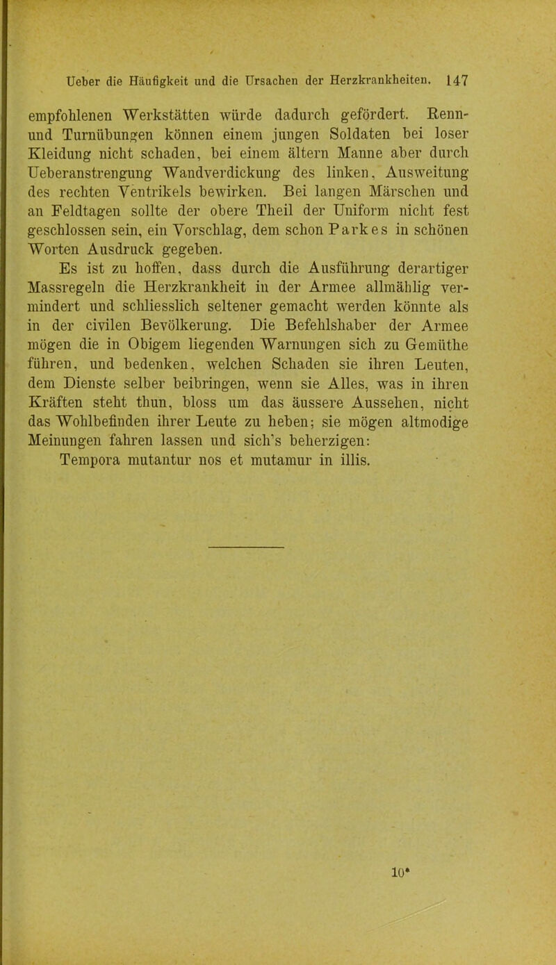 empfohlenen Werkstätten würde dadurch gefördert. Renn- und Turnübungen können einem jungen Soldaten bei loser Kleidung nicht schaden, bei einem altern Manne aber durch Ueberanstrengung Wandverdickung des linken, Ausweitung des rechten Ventrikels bewirken. Bei langen Märschen und an Feldtagen sollte der obere Theil der Uniform nicht fest geschlossen sein, ein Vorschlag, dem schon Parkes in schönen Worten Ausdruck gegeben. Es ist zu hoffen, dass durch die Ausführung derartiger Massregeln die Herzkrankheit in der Armee allmählig ver- mindert und schliesslich seltener gemacht werden könnte als in der civilen Bevölkerung. Die Befehlshaber der Armee mögen die in Obigem liegenden Warnungen sich zu Gemüthe führen, und bedenken, welchen Schaden sie ihren Leuten, dem Dienste selber beibringen, wenn sie Alles, was in ihren Kräften steht thun, bloss um das äussere Aussehen, nicht das Wohlbefinden ihrer Leute zu heben; sie mögen altmodige Meinungen fahren lassen und sichns beherzigen: Tempora mutantur nos et mutamur in Ulis. 10»