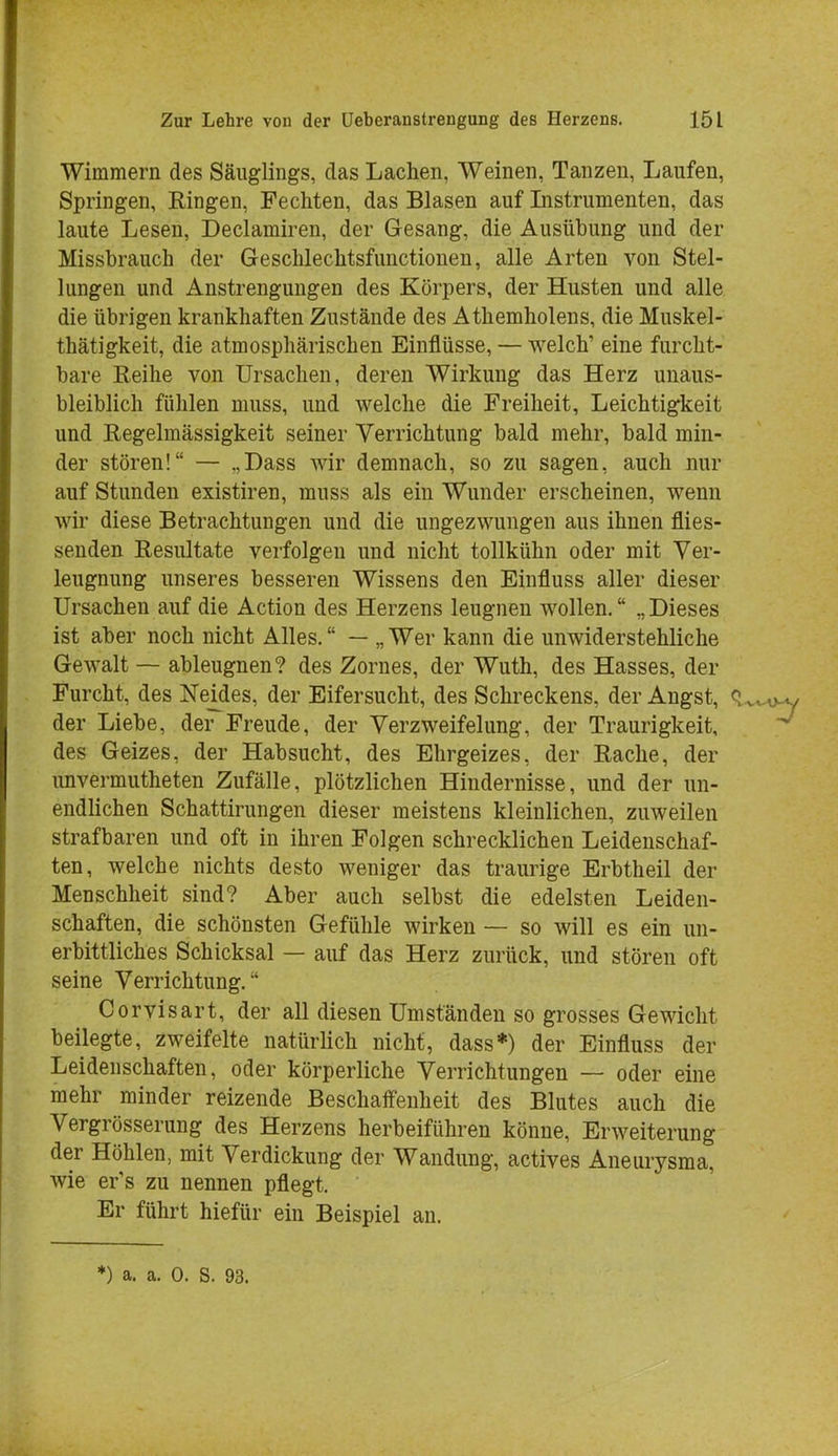 Wimmern des Säuglings, das Lachen, Weinen, Tanzen, Laufen, Springen, Ringen, Fechten, das Blasen auf Listrumenten, das laute Lesen, Declamiren, der Gesang, die Ausübung und der Missbrauch der Geschlechtsfunctionen, alle Arten von Stel- lungen und Anstrengungen des Körpers, der Husten und alle die übrigen krankhaften Zustände des Athemholens, die Muskel- thätigkeit, die atmosphärischen Einflüsse, — welch1 eine furcht- bare Reihe von Ursachen, deren Wirkung das Herz unaus- bleiblich fühlen niuss, und welche die Freiheit, Leichtigkeit und Regelmässigkeit seiner Verrichtung bald mehr, bald min- der stören! — „Dass wir demnach, so zu sagen, auch nur auf Stunden existiren, muss als ein Wunder erscheinen, wenn wir diese Betrachtungen und die ungezwungen aus ihnen flies- senden Resultate verfolgen und nicht tollkühn oder mit Ver- leugnung unseres besseren Wissens den Einfluss aller dieser Ursachen auf die Action des Herzens leugnen wollen. „Dieses ist aber noch nicht Alles. — „Wer kann die unwiderstehliche Gewalt — ableugnen? des Zornes, der Wuth, des Hasses, der Furcht, des Neides, der Eifersucht, des Schreckens, der Angst, q der Liebe, der Freude, der Verzweifelung, der Traurigkeit, des Geizes, der Habsucht, des Ehrgeizes, der Rache, der unvermutheten Zufälle, plötzlichen Hindernisse, und der un- endlichen Schattirungen dieser meistens kleinlichen, zuweilen strafbaren und oft in ihren Folgen schrecklichen Leidenschaf- ten, welche nichts desto weniger das traurige Erbtheil der Menschheit sind? Aber auch selbst die edelsten Leiden- schaften, die schönsten Gefühle wirken — so will es ein un- erbittliches Schicksal — auf das Herz zurück, und stören oft seine Verrichtung. Corvisart, der all diesen Umstanden so grosses Gewicht beilegte, zweifelte natürlich nicht, dass*) der Einfluss der Leidenschaften, oder körperliche Verrichtungen — oder eine mehr minder reizende Beschaffenheit des Blutes auch die Vergrösserung des Herzens herbeiführen könne, Erweiterung der Höhlen, mit Verdickung der Wandung, actives Aneurysma, wie er's zu nennen pflegt. Er führt hiefür ein Beispiel an.