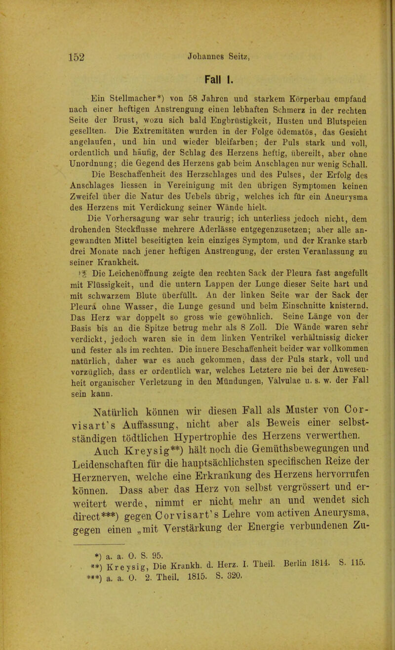 Fall I. Ein Stellmacher*) von 58 Jahren und starkem Körperbau empfand nach einer heftigen Anstrengung einen lebhaften Schmerz in der rechten Seite der Brust, wozu sich bald Engbrüstigkeit, Husten und Blutspeien gesellten. Die Extremitäten wurden in der Folge ödematös, das Gesicht angelaufen, und hin und wieder bleifarben; der Puls stark und voll, ordentlich und häufig, der Schlag des Herzens heftig, übereilt, aber ohne Unordnung; die Gegend des Herzens gab beim Anschlagen nur wenig Schall. Die Beschaffenheit des Herzschlages und des Pulses, der Erfolg des Anschlages Hessen in Vereinigung mit den übrigen Symptomen keinen Zweifel über die Natur des Uebels übrig, welches ich für ein Aneurysma des Herzens mit Verdickung seiner Wände hielt. Die Vorhersagung war sehr traurig; ich unterliess jedoch nicht, dem drohenden Steckflusse mehrere Aderlässe entgegenzusetzen; aber alle an- gewandten Mittel beseitigten kein einziges Symptom, und der Kranke starb drei Monate nach jener heftigen Anstrengung, der ersten Veranlassung zu seiner Krankheit. ■ Die Leichenöffnung zeigte den rechten Sack der Pleura fast angefüllt mit Flüssigkeit, und die untern Lappen der Lunge dieser Seite hart und mit schwarzem Blute überfüllt. An der linken Seite war der Sack der Pleura ohne Wasser, die Lunge gesund und beim Einschnitte knisternd. Das Herz war doppelt so gross wie gewöhnlich. Seine Länge von der Basis bis an die Spitze betrug mehr als 8 Zoll. Die Wände waren sehr verdickt, jedoch waren sie in dem linken Ventrikel verhältnissig dicker und fester als im rechten. Die innere Beschaffenheit beider war vollkommen natürlich, daher war es auch gekommen, dass der Puls stark, voll und vorzüglich, dass er ordentlich war, welches Letztere nie bei der Anwesen- heit organischer Verletzung in den Mündungen, Valvulae u. s. w. der Fall sein kann. Natürlich können wir diesen Fall als Muster von Cor- visart's Auffassung, nicht aber als Beweis einer selbst- ständigen tödtlichen Hypertrophie des Herzens verwerthen. Auch Kreysig**) hält noch die Gemüthsbewegungen und Leidenschaften für die hauptsächlichsten specifischen Reize der Herznerven, welche eine Erkrankung des Herzens hervorrufen können. Dass aber das Herz von selbst vergrössert und er- weitert werde, nimmt er nicht mehr an und wendet sich direct***) gegen Corvisart's Lehre vom activen Aneurysma, gegen einen „mit Verstärkung der Energie verbundenen Zu- «*) Kreysig, Die Krankh. d. Herz. I. Theil. Berlin 1814. S. 115. ***) a. a. 0. 2. Theil. 1815. S. 320.