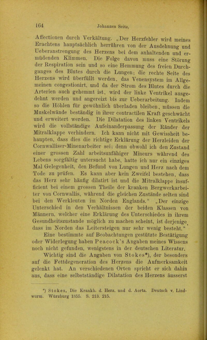 Affectionen durch Verkältung. „Der Herzfehler wird meines Erachtens hauptsächlich herrühren von der Ausdehnung und Ueberanstrengung des Herzens bei dem anhaltenden und er- müdenden Klimmen. Die Folge davon muss eine Störung der Respiration sein und so eine Hemmung des freien Durch- ganges des Blutes durch die Lungen; die rechte Seite des Herzens wird überfüllt werden, das Venensystem im Allge- meinen congestionirt, und da der Strom des Blutes durch die Arterien auch gehemmt ist, wird der linke Ventrikel ausge- dehnt werden und angereizt bis zur Ueberarbeitung. Indem so die Höhlen für gewöhnlich überladen bleiben, müssen die Muskelwände beständig in ihrer contractilen Kraft geschwächt und erweitert werden. Die Dilatation des linken Ventrikels wird die vollständige Aufeinanderpassung der Ränder der Mitralklappe verhindern. Ich kann nicht mit Gewissheit be- haupten, dass dies die richtige Erklärung der Herzleiden der Cornwalliser-Minenarbeiter sei; denn obwohl ich den Zustand einer grossen Zahl arbeitsunfähiger Mineurs während des Lebens sorgfältig untersucht habe, hatte ich nur ein einziges Mal Gelegenheit, den Befund von Lungen und Herz nach dem Tode zu prüfen. Es kann aber kein Zweifel bestehen, dass das Herz sehr häufig diiatirt ist und die Mitralklappe insuf- ficient bei einem grossen Theile der kranken Bergwerkarbei- ter von Cornwallis. während die gleichen Zustände selten sind bei den Werkleuten im Norden Englands. „Der einzige Unterschied in den Verhältnissen der beiden Klassen von Männern, welcher eine Erklärung des Unterschiedes in ihrem Gesundheitszustände möglich zu machen scheint, ist derjenige dass im Norden das Leitersteigen nur sehr wenig besteht. Eine bestimmte auf Beobachtungen gestützte Bestätigung oder Widerlegung haben Peacock's Angaben meines Wissens noch nicht gefunden, wenigstens in der deutschen Literatur, Wichtig sind die Angaben von Stokes*), der besonders auf die Fettdegeneration des Herzens die Aufmerksamkeit gelenkt hat. An verschiedenen Orten spricht er sich dahin aus, dass eine selbstständige Dilatation des Herzens äusserst *) Stokes, Die Krankk. d. Herz, und d. Aorta. Deutsch v. Lind- wurm. Würzburg lb55. S. 213. 215.