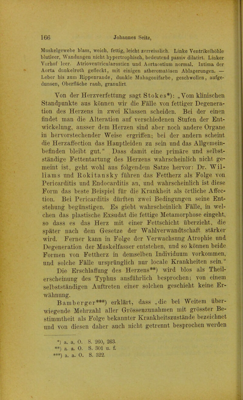 Mii6kelgewebe blass, weich, fettig, leicht zorreisslich. Linke Ventrikelhöhle blutleer, Wandungen nicht hypertrophisch, bedeutend paBsiv dilatirt. Linker Vorhof leer. Atrioventricularostien und Aortaostium normal. Intima der Aorta dunkelroth gefleckt, mit einigen atheromatosen Ablagerungen. — Leber bis zum Rippenrande, duukle Mahagonifarbe, geschwollen, aufge- dunsen, Oberfläche rauh, granulirt. Von der Herzverfettung sagt Stokes*): „Vom klinischen Standpunkte aus können wir die Fälle von fettiger Degenera- tion des Herzens in zwei Klassen scheiden. Bei der einen findet man die Alteration auf verschiedenen Stufen der Ent- wickelung, ausser dem Herzen sind aber noch andere Organe in hervorstechender Weise ergriffen; bei der andern scheint die Herzaffection das Hauptleiden zu sein und das Allgemein- befinden bleibt gut. Dass damit eine primäre und selbst- ständige Fettentartung des Herzens wahrscheinlich Dicht ge- meint ist, geht wohl aus folgendem Satze hervor: Dr. Wil- liams und Rokitansky führen das Fettherz als Folge von Pericarditis und Endocarditis an, und wahrscheinlich ist diese Form das beste Beispiel für die Krankheit als örtliche Affec- tion. Bei Pericarditis dürften zwei Bedingungen seine Ent- stehung begünstigen. Es giebt wahrscheinlich Fälle, in wel- chen das plastische Exsudat die fettige Metamorphose eingeht, so dass es das Herz mit einer Fettschicht überzieht, die später nach dem Gesetze der Wahlverwandtschaft stärker wird. Ferner kann in Folge der Verwachsung Atrophie und Degeneration der Muskelfasser entstehen, und so können beide Formen von Fettherz in demselben Individuum vorkommen, und solche Fälle ursprünglich nur locale Krankheiten sein. Die Erschlaffung des Herzens**) wird blos als Theil- erscheinung des Typhus ausführlich besprochen; von einem selbstständigen Auftreten einer solchen geschieht keine Er- wähnung. Bamberger***) erklärt, dass „die bei Weitem über- wiegende Mehrzahl aller Grössenzunahmen mit grösster Be- stimmtheit als Folge bekannter Krankheitszustände bezeichnet und von diesen daher auch nicht getrennt besprochen werden *) a. a. 0. S. 260, 263. **) a. a. 0. S. 301 u. f. ***) a. a. 0. S. 322.