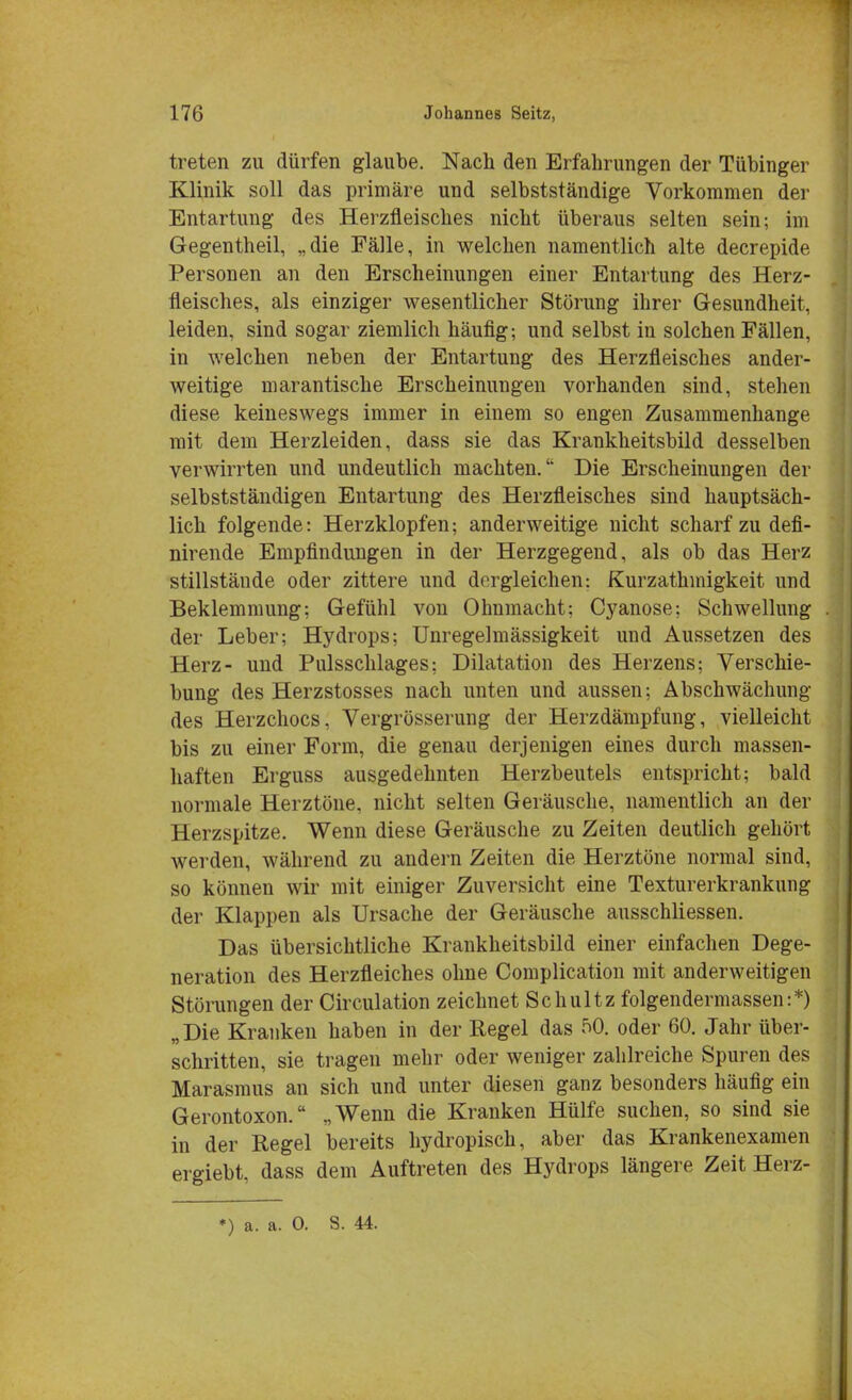 treten zu dürfen glaube. Nach den Erfahrungen der Tübinger Klinik soll das primäre und selbstständige Vorkommen der Entartung des Herzfleisches nicht überaus selten sein; im Gegentheil, „die Fälle, in welchen namentlich alte decrepide Personen an den Erscheinungen einer Entartung des Herz- fleisches, als einziger wesentlicher Störung ihrer Gesundheit, leiden, sind sogar ziemlich häufig; und selbst in solchen Fällen, in welchen neben der Entartung des Herzfleisches ander- weitige marantische Erscheinungen vorhanden sind, stehen diese keineswegs immer in einem so engen Zusammenhange mit dem Herzleiden, dass sie das Krankheitsbild desselben verwirrten und undeutlich machten.'* Die Erscheinungen der selbstständigen Entartung des Herzfleisches sind hauptsäch- lich folgende: Herzklopfen; anderweitige nicht scharf zu defi- nirende Empfindungen in der Herzgegend, als ob das Herz stillstände oder zittere und dergleichen: Kurzathmigkeit und Beklemmung; Gefühl von Ohnmacht; Cyanose; Schwellung der Leber; Hydrops; Unregelmässigkeit und Aussetzen des Herz- und Pulsschlages; Dilatation des Herzens; Verschie- bung des Herzstosses nach unten und aussen; Abschwächung des Herzchocs, Vergrösserung der Herzdämpfung, vielleicht bis zu einer Form, die genau derjenigen eines durch massen- haften Erguss ausgedehnten Herzbeutels entspricht; bald normale Herztöne, nicht selten Geräusche, namentlich an der Herzspitze. Wenn diese Geräusche zu Zeiten deutlich gehört werden, während zu andern Zeiten die Herztöne normal sind, so können wir mit einiger Zuversicht eine Texturerkrankung der Klappen als Ursache der Geräusche ausschliessen. Das übersichtliche Krankheitsbild einer einfachen Dege- neration des Herzfleiches ohne Complication mit anderweitigen Störungen der Circulation zeichnet Schultz folgendermassen:*) „Die Kranken haben in der Regel das 50. oder 60. Jahr über- schritten, sie tragen mehr oder weniger zahlreiche Spuren des Marasmus an sich und unter diesen ganz besonders häufig ein Gerontoxon. „Wenn die Kranken Hülfe suchen, so sind sie in der Regel bereits hydropisch, aber das Krankenexamen ergiebt, dass dem Auftreten des Hydrops längere Zeit Herz-