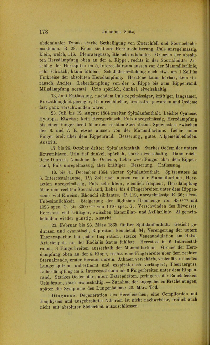 abdominaler Typus, starke Betheiligung von Zwerchfell und Sternocleido- mastoidei. R. 28. Keine sichtbare Herzerschütterung, Puls unregelmässig, klein, weich, 116. Pleuraergüsse, Rhonchi sibilantes. Grenzen der absolu- ten Herzdämpfung oben an der 4. Rippe, rechts in der Sternalmitte; An- schlag der Herzspitze im 5. Intercostalraum aussen von der Mammillarlinie, sehr schwach, kaum fühlbar. Schallabschwächung noch etwa um 1 Zoll im Umkreise der absoluten Herzdämpfung. Herztöne kaum hörbar, kein Ge- räusch, Ascites. Leberdämpfung von der 5. Rippe bis zum Rippenrand. Milzdämpfung normal. Urin spärlich, dunkel, eiweisshaltig. 13. Juni Entlassung, nachdem Puls regelmässiger, kräftiger, langsamer, Kurzathmigkeit geringer, Urin reichlicher, eiweissfrei geworden und Oedeme fast ganz verschwunden waren. 23. Juli bis 12, August 1864 zweiter Spitalaufenthalt. Leichte Cyanose, Hydrops, Eiweiss-, kein Herzgeräusch, Puls unregelmässig, Herzdämpfung bis einen Finger breit über dem rechten Sternalrand. Spitzenstoss zwischen der 6. und 7. R. etwas aussen von der Mammillarlinie. Leber einen Finger breit über dem Rippenrand. Besserung; gutes Allgemeinbefinden. Austritt. 17. bis 26. October dritter Spitalaufenthalt Starkes Oedem der untern Extremitäten, Urin tief dunkel, spärlich, stark eiweisshaltig. Dann reich- liche Diurese, Abnahme der Oedeme, Leber zwei Finger über dem Rippen- rand, Puls unregelmässig, aber kräftiger. Besserung. Entlassung. 18. bis 31. December 1864 vierter Spitalaufenthalt. Spitzenstoss im 6. Intercostalraume, IVa Zoll nach aussen von der Mammillarlinie, Herz- action unregelmässig, Puls sehr klein, ziemlich frequent, Herzdämpfung über den rechten Sternalrand, Leber bis 4 Fingerbreiten unter dem Rippen- rand; viel Eiweiss; Rhonchi sibilantes. P. 112, unregelmässig, R. 36; etwas Unbesinnlichkeit. Steigerung der täglichen Urinmenge von 430 ow» mit 1026 spec. G. bis 3300ccm von 1010 spec. G.; Verschwinden des Eiweisses, Herzstoss viel kräftiger, zwischen Mammillar- und Axillarlinie. Allgemein- befinden wieder günstig; Austritt. 22. Februar bis 23. März 1865 fünfter Spitalaufenthalt. Gesicht ge- dunsen und cyanotisch, Repiration keuchend, 34; Verengerung der untern Thoraxapertur bei jeder Inspiration; starke Venenundulation am Halse, Arterienpuls an der Radialis kaum fühlbar. Herzstoss im 6. Intercostal- raum, 3 Fingerbreiten ausserhalb der Mammillarlinie. Grenze der Herz- dämpfung oben an der 4. Rippe, rechts eine Fingerbreite über dem rechten Sternalrande, erster Herzton unrein. Athmen verschärft, vesiculär, in beiden Lungenspitzen unbestimmt und exspiratorisch verlängert; Pleuraerguss, Leberdämpfung im 6. Intercostalraum bis 3 Fingerbreiten unter dem Rippen- rand. Starkes Oedem der untern Extremitäten, geringeres der Bauchdecken. Urin braun, stark eiweisshaltig. — Zunahme der angegebenen Erscheinungen, später die Symptome des Lungenödems; 23. März Tod. Diagnose: Degeneration des Herzfleisches; eine Complication mit Emphysem und ausgebreitetes Atherom ist nicht nachweisbar, freilich auch nicht mit absoluter Sicherheit auszuschliessen.