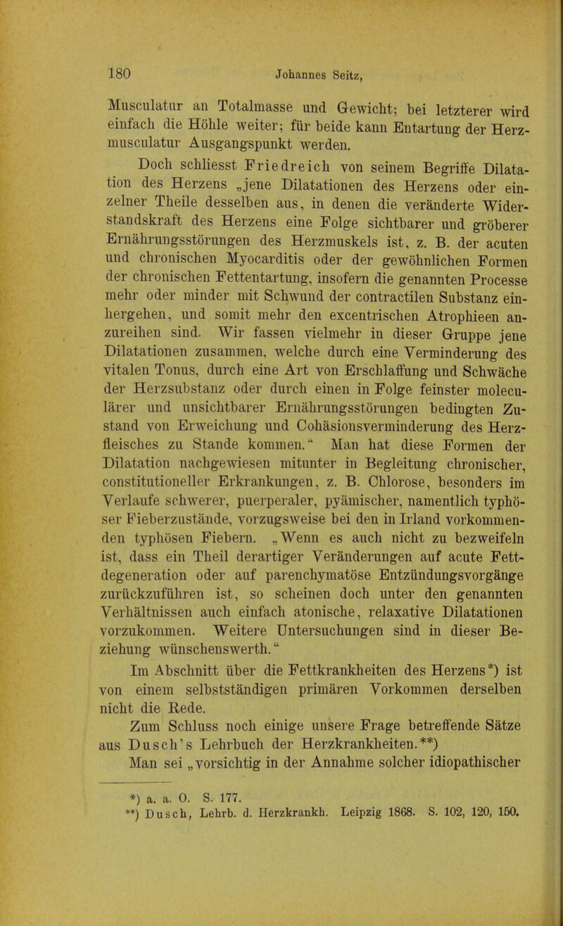 Musculatur an Totalmasse und Gewicht; bei letzterer wird einfach die Höhle weiter; für beide kann Entartung der Herz- musculatur Ausgangspunkt werden. Doch schliesst Friedreich von seinem Begriffe Dilata- tion des Herzens „jene Dilatationen des Herzens oder ein- zelner Theile desselben aus, in denen die veränderte Wider- standskraft des Herzens eine Folge sichtbarer und gröberer Ernährungsstörungen des Herzmuskels ist, z. B. der acuten und chronischen Myocarditis oder der gewöhnlichen Formen der chronischen Fettentartung, insofern die genannten Processe mehr oder minder mit Schwund der contractilen Substanz ein- hergehen, und somit mehr den excentrischen Atrophieen an- zureihen sind. Wir fassen vielmehr in dieser Gruppe jene Dilatationen zusammen, welche durch eine Verminderung des vitalen Tonus, durch eine Art von Erschlaffung und Schwäche der Herzsubstanz oder durch einen in Folge feinster molecu- lärer und unsichtbarer Ernährungsstörungen bedingten Zu- stand von Erweichung und Cohäsionsverminderung des Herz- fleisches zu Stande kommen. Man hat diese Formen der Dilatation nachgewiesen mitunter in Begleitung chronischer, constitutioneller Erkrankungen, z. B. Chlorose, besonders im Verlaufe schwerer, puerperaler, pyämischer, namentlich typhö- ser Fieberzustände, vorzugsweise bei den in Irland vorkommen- den typhösen Fiebern. „Wenn es auch nicht zu bezweifeln ist, dass ein Theil derartiger Veränderungen auf acute Fett- degeneration oder auf parenchymatöse Entzündungsvorgänge zurückzuführen ist, so scheinen doch unter den genannten Verhältnissen auch einfach atonische, relaxative Dilatationen vorzukommen. Weitere Untersuchungen sind in dieser Be- ziehung wünschenswerte Im Abschnitt über die Fettkrankheiten des Herzens *) ist von einem selbstständigen primären Vorkommen derselben nicht die Rede. Zum Schluss noch einige unsere Frage betreffende Sätze aus Dusch's Lehrbuch der Herzkrankheiten.**) Man sei „vorsichtig in der Annahme solcher idiopathischer *) a. a. 0. S. 177. **) Dusch, Lehrb. d. Herzkrankh. Leipzig 1868. S. 102, 120, 150.