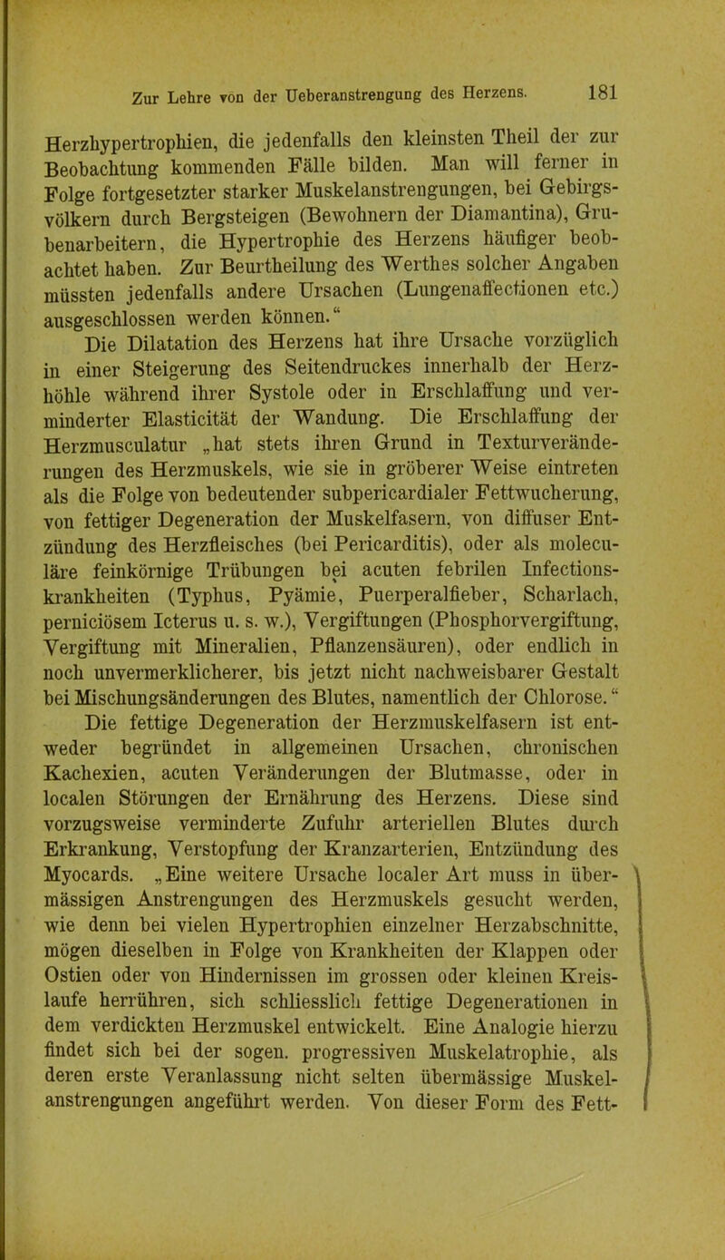 Herzhypertrophien, die jedenfalls den kleinsten Theil der zur Beobachtung kommenden Fälle bilden. Man will ferner in Folge fortgesetzter starker Muskelanstrengungen, bei Gebirgs- völkern durch Bergsteigen (Bewohnern der Diamantina), Gru- benarbeitern, die Hypertrophie des Herzens häufiger beob- achtet haben. Zur Beurtheilung des Werthes solcher Angaben müssten jedenfalls andere Ursachen (Lungenaffectionen etc.) ausgeschlossen werden können. Die Dilatation des Herzens hat ihre Ursache vorzüglich in einer Steigerung des Seitendruckes innerhalb der Herz- höhle während ihrer Systole oder in Erschlaffung und ver- minderter Elasticität der Wandung. Die Erschlaffung der Herzmusculatur „hat stets ihren Grund in Texturverände- rungen des Herzmuskels, wie sie in gröberer Weise eintreten als die Folge von bedeutender subpericardialer Fettwucherung, von fettiger Degeneration der Muskelfasern, von diffuser Ent- zündung des Herzfleisches (bei Pericarditis), oder als molecu- läre feinkörnige Trübungen bei acuten febrilen Infections- krankheiten (Typhus, Pyämie, Puerperalfieber, Scharlach, perniciösem Icterus u. s. w.), Vergiftungen (Phosphorvergiftung, Vergiftung mit Mineralien, Pflanzensäuren), oder endlich in noch unvermerklicherer, bis jetzt nicht nachweisbarer Gestalt bei Mischungsänderungen des Blutes, namentlich der Chlorose. Die fettige Degeneration der Herzmuskelfasern ist ent- weder begründet in allgemeinen Ursachen, chronischen Kachexien, acuten Veränderungen der Blutmasse, oder in localen Störungen der Ernährung des Herzens. Diese sind vorzugsweise verminderte Zufuhr arteriellen Blutes durch Erkrankung, Verstopfung der Kranzarterien, Entzündung des Myocards. „ Eine weitere Ursache localer Art muss in über- mässigen Anstrengungen des Herzmuskels gesucht werden, wie denn bei vielen Hypertrophien einzelner Herzabschnitte, mögen dieselben in Folge von Krankheiten der Klappen oder Ostien oder von Hindernissen im grossen oder kleinen Kreis- laufe herrühren, sich schliesslich fettige Degenerationen in dem verdickten Herzmuskel entwickelt. Eine Analogie hierzu findet sich bei der sogen, progressiven Muskelatrophie, als deren erste Veranlassung nicht selten übermässige Muskel- anstrengungen angeführt werden. Von dieser Form des Fett-