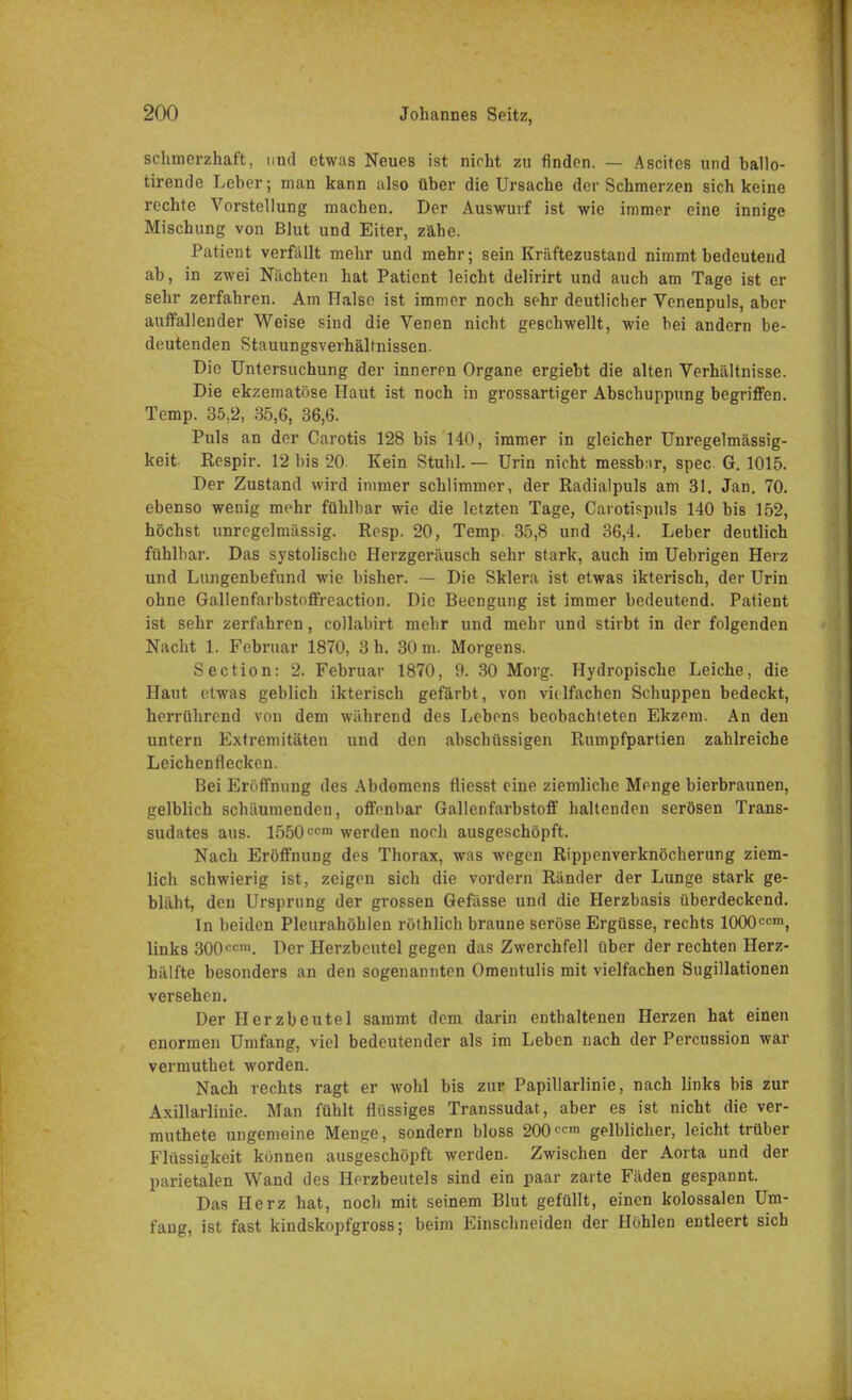 schmerzhaft, und etwas Neues ist nirht zu finden. — Ascites und ballo- tirende Leber; man kann also über die Ursache der Schmerzen sich keine rechte Vorstellung machen. Der Auswurf ist wie immer eine innige Mischung von Blut und Eiter, zähe. Patient verfällt mehr und mehr; sein Kräftezustand nimmt bedeutend ab, in zwei Nächten hat Patient leicht delirirt und auch am Tage ist er sehr zerfahren. Am Halse ist immer noch sehr deutlicher Venenpuls, aber auffallender Weise sind die Venen nicht geschwellt, wie hei andern be- deutenden Stauungsverhältnissen. Die Untersuchung der inneren Organe ergiebt die alten Verhältnisse. Die ekzematöse Haut ist noch in grossartiger Abschuppung begriffen. Temp. 35,2, 35,6, 36,6. Puls an der Carotis 128 bis 140, immer in gleicher Unregelmässig- keit. Respir. 12 bis 20 Kein Stuhl. — Urin nicht messbur, spec G. 1015. Der Zustand wird immer schlimmer, der Radialpuls am 31. Jan. 70. ebenso wenig mehr fühlbar wie die letzten Tage, Carotispuls 140 bis 152, höchst unregelmässig. Resp. 20, Temp. 35,8 und 36,4. Leber deutlich fühlbar. Das systolische Herzgeräusch sehr stark, auch im Uebrigen Herz und Lungenbefund wie bisher. — Die Sklera ist etwas ikterisch, der Urin ohne Gallenfarbstoffreaction. Die Beengung ist immer bedeutend. Patient ist sehr zerfahren, collabirt mehr und mehr und stirbt in der folgenden Nacht 1. Februar 1870, 3 h. 30 m. Morgens. Section: 2. Februar 1870, 9. 30 Morg. Hydropische Leiche, die Haut etwas geblich ikterisch gefärbt, von vielfachen Schuppen bedeckt, herrührend von dem während des Lebens beobachteten Ekzem. An den untern Extremitäten und den abschüssigen Rumpfpartien zahlreiche Leichenflecken. Bei Eröffnung des Abdomens fliesst eine ziemliche Menge bierbraunen, gelblich schäumenden, offenbar Gallenfarbstoff haltenden serösen Trans- sudates aus. 1550ccm werden noch ausgeschöpft. Nach Eröffnung des Thorax, was wegen Rippenverknöcherung ziem- lich schwierig ist, zeigen sich die vordem Ränder der Lunge stark ge- bläht, den Ursprung der grossen Gefässe und die Herzbasis überdeckend. In beiden Pleurahöhlen röthlich braune seröse Ergüsse, rechts 1000ccm, links 300tcm. Der Herzbeutel gegen das Zwerchfell über der rechten Herz- hälfte besonders an den sogenannten Omentulis mit vielfachen Sugillationen versehen. Der Herzbeutel sammt dem darin enthaltenen Herzen hat einen enormen Umfang, viel bedeutender als im Leben nach der Percussion war vermuthet worden. Nach rechts ragt er wohl bis zur Papillarlinie, nach links bis zur Axillarlinie. Man fühlt flüssiges Transsudat, aber es ist nicht die ver- muthete ungemeine Menge, sondern bloss 200^ gelblicher, leicht trüber Flüssigkeit können ausgeschöpft werden. Zwischen der Aorta und der parietalen Wand des Herzbeutels sind ein paar zarte Fäden gespannt. Das Herz hat, noch mit seinem Blut gefüllt, einen kolossalen Um- fang, ist fast kindskopfgross; beim Einschneiden der Höhlen entleert sich