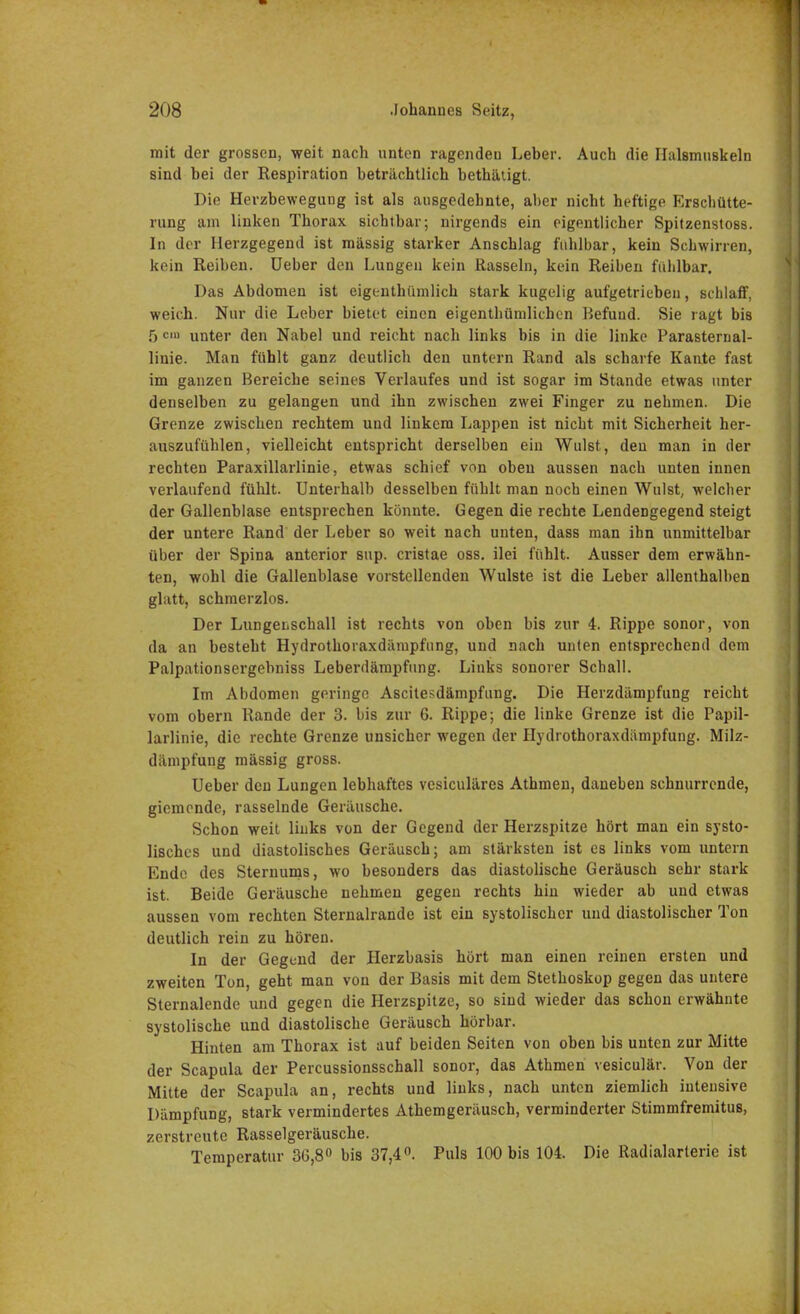 mit der grossen, weit nach unten ragenden Leber. Auch die Halsmuskeln sind bei der Respiration beträchtlich bethätigt. Die Herzbewegung ist als ausgedehnte, aber nicht heftige Erschütte- rung am linken Thorax sichtbar; nirgends ein eigentlicher Spitzenstoss. In der Herzgegend ist mässig starker Anschlag fühlbar, kein Schwirren, kein Reiben. Ueber den Lungen kein Rasseln, kein Reiben fühlbar. Das Abdomen ist eigentümlich stark kugelig aufgetrieben, schlaff, weich. Nur die Leber bietet einen eigenthümlichen Befund. Sie ragt bis 5 cin unter den Nabel und reicht nach links bis in die linke Parasternal- linie. Man fühlt ganz deutlich den untern Rand als scharfe Kante fast im ganzen Bereiche seines Verlaufes und ist sogar im Stande etwas unter denselben zu gelangen und ihn zwischen zwei Finger zu nehmen. Die Grenze zwischen rechtem und linkem Lappen ist nicht mit Sicherheit her- auszufühlen, vielleicht entspricht derselben ein Wulst, den man in der rechten Paraxillarlinie, etwas schief von oben aussen nach unten innen verlaufend fühlt. Unterhalb desselben fühlt man noch einen Wulst, welcher der Gallenblase entsprechen könnte. Gegen die rechte Lendengegend steigt der untere Rand der Leber so weit nach unten, dass man ihn unmittelbar über der Spina anterior sup. cristae oss. ilei fühlt. Ausser dem erwähn- ten, wohl die Gallenblase vorstellenden Wulste ist die Leber allenthalben glatt, schmerzlos. Der Lungeiischall ist rechts von oben bis zur 4. Rippe sonor, von da an besteht Hydrothoraxdämpfung, und nach unten entsprechend dem Palpationsergebniss Leberdämpfung. Links sonorer Schall. Im Abdomen geringe Ascilesdämpfung. Die Herzdämpfung reicht vom obern Rande der 3. bis zur 6. Rippe; die linke Grenze ist die Papil- larlinie, die rechte Grenze unsicher wegen der Hydrothoraxdämpfung. Milz- dämpfung mässig gross. Ueber den Lungen lebhaftes vesiculäres Athmen, daneben schnurrende, gicmende, rasselnde Geräusche. Schon weit links von der Gegend der Herzspitze hört man ein systo- lisches und diastolisches Geräusch; am stärksten ist es links vom untern Ende des Sternums, wo besonders das diastolische Geräusch sehr stark ist. Beide Geräusche nehmen gegen rechts hin wieder ab und etwas aussen vom rechten Sternalrande ist ein systolischer und diastolischer Ton deutlich rein zu hören. In der Gegend der Herzbasis hört man einen reinen ersten und zweiten Ton, geht man von der Basis mit dem Stethoskop gegen das untere Sternalende und gegen die Herzspitze, so sind wieder das schon erwähnte systolische und diastolische Geräusch hörbar. Hinten am Thorax ist auf beiden Seiten von oben bis unten zur Mitte der Scapula der Percussionsschall sonor, das Athmen vesiculär. Von der Mitte der Scapula an, rechts und links, nach unten ziemlich intensive Dämpfung, stark vermindertes Athemgeräusch, verminderter Stimmfremitus, zerstreute Rasselgeräusche. Temperatur 36,8° bis 37,4°. Puls 100 bis 104. Die Radialarterie ist