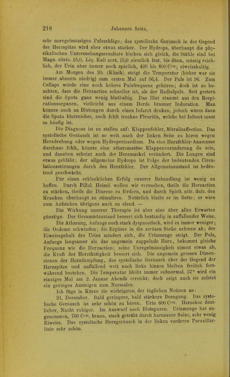 sehr unregelmässigen Pulsschläge; das systolische Geräusch in der Gegend der Herzspitze wird eher etwas stärker. Der Hydrops, überhaupt die phy- sikalischen Untersuchungsresultate bleiben sich gleich, die Stühle sind bei Magn. citric. 15,0, Liq. Kali acet. 15,0 ziemlich fest, bis dünn, massig reich- lich, der Urin aber immer noch spärlich, 420 bis 600 Cc™; eiweisshaltig. Am Morgen des 20. (Klinik) steigt die Temperatur (bisher war sie immer abnorm niedrig) zum ersten Mal auf 36,4. Der Puls ist 96. Zum Collaps würde eine noch höhere Pulsfrequenz gehören; doch ist zu be- achten, dass die Herzaction schneller ist, als der Radialpuls. Seit gestern sind die Sputa ganz wenig blutbaltig. Das Blut stammt aus den Respi- rationsorganen, vielleicht aus einem Herde brauner Induration. Man könnte auch an Blutungen durch einen Infarct denken, jedoch wären dann die Sputa blutreicher, auch fehlt trockne Pleuritis, welche bei Infarct sonst so häufig ist. Die Diagnose ist zu stellen auf: Klappenfehler, Mitralisaffection. Das systolische Geräusch ist so weit nach der linken Seite zu hören wegen Herzdrehung oder wegen Hydropericardium. Da eine Herzfehler-Anamnese durchaus fehlt, könnte eine atheromatöse Klappenveränderung da sein, und daneben scheint auch der Herzmuskel verändert. Die Lungen sind etwas gebläht; der allgemeine Hydrops ist Folge der bedeutenden Circu- lationsstörungen durch den Herzfehler. Der Allgemeinzustand ist bedeu- tend geschwächt. Für einen erklecklichen Erfolg unserer Behandlung ist wenig zu hoffen. Durch Pillul. Heimii wollen wir versuchen, theils die Herzaction zu stärken, theils die Diurese zu fördern, und durch Spirit. nitr. dulc. den Kranken überhaupt zn stimuliren. Natürlich bleibt er im Bette; er wäre zum Aufstehen übrigens auch zu elend. — Die Wirkung unserer Therapie ist aber eine über alles Erwarten günstige. Der Gesammtzustand bessert sich beständig in auffallender Weise. Die Athmung, Anfangs noch stark dyspnoetisch, wird es immer weniger; die Oedeme schwinden; die Ergüsse in die serösen Säcke nehmen ab; der Eiweissgehalt des Urins mindert sich, die Urinmenge steigt. Der Puls, Anfangs langsamer als das ungemein zappelnde Herz, bekommt gleiche Frequenz wie die Herzaction; seine Unregelmässigkeit nimmt etwas ab, die Kraft der Herzthätigkeit bessert sieb. Die ungemein grossen Dimen- sionen der Herzdämpfung, das systolische Geräusch über der Gegend der Herzspitze und auffallend weit nach links hinaus bleiben freilich fort- während bestehen. Die Temperatur bleibt immer subnormal, 37° wird ein einziges Mal am 2. Januar Abends erreicht; doch zeigt auch sie zuletzt ein geringes Ansteigen zum Normalen. Ich füge in Kürze die wichtigsten der täglichen Notizen an: 21. December. Bald geringere, bald stärkere Beengung. Das systo- lische Geräusch ist sehr schön zu hören. Urin 600 C<™. Herzchoc deut- licher, Nacht ruhiger. Im Auswurf noch Blutspuren. Urinmenge hat zu- genommen, 760 O™, braun, stark getrübt durch harnsaure Salze, sehr wenig Eiweiss. Das systolische Herzgeräusch in der linken vorderen Papillar- linie sehr schön.