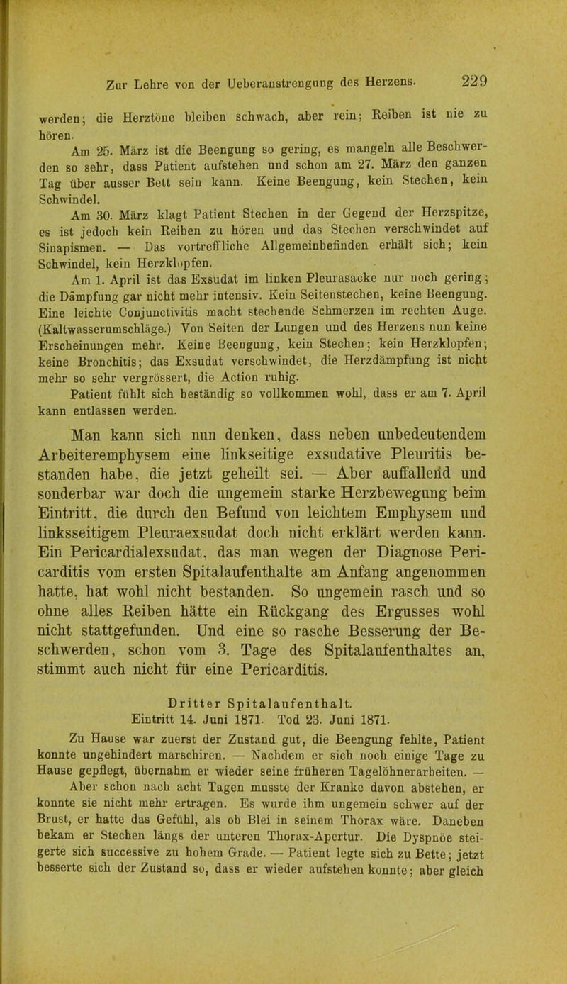 werden; die Herztöne bleiben schwach, aber rein; Reiben ist nie zu hören. Am 25. März ist die Beengung so gering, es mangeln alle Beschwer- den so sehr, dass Patient aufstehen und schon am 27. März den ganzen Tag über ausser Bett sein kann. Keine Beengung, kein Stechen, kein Schwindel. Am 30. März klagt Patient Stechen in der Gegend der Herzspitze, es ist jedoch kein Reiben zu hören und das Stechen verschwindet auf Sinapismen. — Das vortreffliche Allgemeinbefinden erhält sich; kein Schwindel, kein Herzklopfen. Am 1. April ist das Exsudat im linken Pleurasäcke nur noch gering; die Dämpfung gar nicht mehr intensiv. Kein Seitenstechen, keine Beengung. Eine leichte Conjunctivitis macht stechende Schmerzen im rechten Auge. (Kaltwasserumschläge.) Von Seiten der Lungen und des Herzens nun keine Erscheinungen mehr. Keine Beengung, kein Stechen; kein Herzklopfen; keine Bronchitis; das Exsudat verschwindet, die Herzdämpfung ist nicht mehr so sehr vergrössert, die Action ruhig. Patient fühlt sich beständig so vollkommen wohl, dass er am 7. April kann entlassen werden. Man kann sich nun denken, dass neben unbedeutendem Arbeiteremphysem eine linkseitige exsudative Pleuritis be- standen habe, die jetzt geheilt sei. — Aber auffalleiid und sonderbar war doch die ungemein starke Herzbewegung beim Eintritt, die durch den Befund von leichtem Emphysem und linksseitigem Pleuraexsudat doch nicht erklärt werden kann. Ein Pericardialexsudat, das man wegen der Diagnose Peri- carditis vom ersten Spitalaufenthalte am Anfang angenommen hatte, hat wohl nicht bestanden. So ungemein rasch und so ohne alles Reiben hätte ein Rückgang des Ergusses wohl nicht stattgefunden. Und eine so rasche Besserung der Be- schwerden, schon vom 3. Tage des Spitalaufenthaltes an, stimmt auch nicht für eine Pericarditis. Dritter Spitalaufenthalt. Eintritt 14. Juni 1871. Tod 23. Juni 1871. Zu Hause war zuerst der Zustand gut, die Beengung fehlte, Patient konnte ungehindert marschiren. — Nachdem er sich noch einige Tage zu Hause gepflegt, übernahm er wieder seine früheren Tagelöhnerarbeiten. — Aber schon nach acht Tagen musste der Kranke davon abstehen, er konnte sie nicht mehr ertragen. Es wurde ihm ungemein schwer auf der Brust, er hatte das Gefühl, als ob Blei in seinem Thorax wäre. Daneben bekam er Stechen längs der unteren Thorax-Apertur. Die Dyspnoe stei- gerte sich successive zu hohem Grade. — Patient legte sich zu Bette; jetzt besserte sich der Zustand so, dass er wieder aufstehen konnte; aber gleich